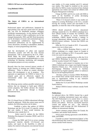 BURISA 193 page 12 September 2012
•
URISA’s 50 Years as an International Organization
Greg Babinski URISA
CONTINUED
The future of URISA as an international
organisation
Professional papers and publications, hampered by
high printing costs and slow postal mail five decades
ago, can now be distributed amongst colleagues
worldwide instantaneously, via the Internet and PDF.
Indeed the concept of what a publication can be has
changed dramatically. PDFs and MS Word documents
can be developed, reviewed, and commented upon on
an international collaborative basis. Today
professional publications can be supplemented by
source documents, including in spreadsheet, database,
imagery, or source programming code form.
And the development of urban and regional
information systems and GIS has truly become
international. GIS is recognized by the U.N., I.M.F.,
World Bank, the Gates Foundation, and other
international organizations and philanthropies as a key
technology for planning, monitoring, and managing
development projects on every continent.
Recently there has been renewed interest outside of
North America in forming new URISA Chapters or
affiliations. There is almost no country anywhere
where GIS development is not in progress. This
represents an opportunity for URISA to return to its
original goals and to effectively support the
international urban and regional information
community.
The following section outlines possible initiatives and
policies that are designed to build upon URISA’s
current programs, but further advance the original
goals of the organization through a broader
international focus.
Education:
The U.S.-biased focus in URISA educational offerings
should be addressed. While they attract many non-US
students, the following actions can be taken:
· Establish a policy that authors of URISA
Workshops and the ULA avoid U.S.-specific content
and case studies, if these would minimize the
Workshop value outside the U.S.
· Solicit non-U.S. authors for the URISA
Workshop Development Committee (WDC) and ULA
Committee.
· Charge the WDC and ULA to review existing
educational material, identify U.S.-focused case
studies, and report on the feasibility to either a)
replace the material with general, non-national focused
case studies, or b) create modular non-U.S. national
case studies. This might be modeled on the current
pilot effort by SSSI to create Australia & New Zealand
appropriate case studies and content for URISA’s GIS
Program Management workshop.
· Charge the WDC and ULA to work with SSSI to
report on the feasibility of jointly developing
international educational content.
· Where U.S.-focused content or case studies are
replaced in existing Workshops or the ULA, consider
moving the existing content and case-studies to an
appendix, to retain the value of the original content.
URISA should proactively promote educational
offerings outside the U.S. No URISA workshops have
been offered outside of Canada, the Caribbean, and
Australia. In addition to on-site instructor-led
workshops, URISA should develop a strategy to
leverage educational offerings around the world via
URISA-Connect webinars. Actions that URISA can
take include:
· Offer the ULA in Canada in 2013. If successful,
repeat every two to three years.
· Offer a URISA Workshop Week (a week of
URISA workshops at a single venue) in Canada in
2012 and the Caribbean in 2013. If successful, repeat
every two years in each region.
· Actively pursue opportunities to offer the ULA
and URISA Workshops in the UAE, in cooperation
with the recently formed UAE Chapter.
· Explore a pilot project to translate one or two
URISA workshops into a major non-English language
(Spanish, Chinese, etc.). This would involve creating
dual-language Workshop material to facilitate
presentation by English speaking authors to audiences
that are not all English-proficient.
· Develop a policy to license URISA Workshops
on a limited basis outside North America at reduced
rates to organizations willing to pay instructor
honoraria and travel expenses.
· Market the ULA and URISA Workshops outside
North America.
· Market URISA-Connect webinars outside North
America.
Publications:
As indicated above, the URISA Journal has a good
record of including international topics and authors.
The GIS Professional in its current form is a newer
publication. It has included Canadian and Polish
articles and authors. However, non-North American
content and authors are rare. The following
suggestions could leverage the GIS Professional to
enhance its international standing:
· Solicit volunteer content editors for Canada, the
Caribbean, and outside North America.
· Solicit article sharing agreements with BURISA,
SSSI, and EDMS.
· Consider an annual ‘International Edition’ of the
GIS Professional that would focus on GIS Practitioner
articles outside North America.
 