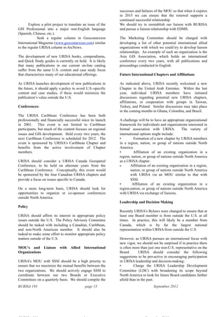 BURISA 193 page 13 September 2012
· Explore a pilot project to translate an issue of the
GIS Professional into a major non-English language
(Spanish, Chinese, etc.).
· Seek a regular column in Geoconnexion
International Magazine (www.geoconnexion.com) similar
to the regular URISA column in ArcNews.
The development of new URISA books, compendiums,
and Quick Study guides is currently on hold. It is likely
that many publications in our current on-line catalog
suffer from the same U.S. content and case study focus
that characterizes many of our educational offerings.
As URISA launches development of new publications in
the future, it should apply a policy to avoid U.S.-specific
content and case studies, if these would minimize the
publication’s value outside the U.S.
Conferences:
The URISA Caribbean Conference has been both
professionally and financially successful since its launch
in 2001. This event is not limited to Caribbean
participants, but much of the content focuses on regional
issues and GIS development. Held every two years, the
next Caribbean Conference is scheduled for 2012. The
event is sponsored by URISA’s Caribbean Chapter and
benefits from the active involvement of Chapter
members.
URISA should consider a URISA Canada Geospatial
Conference, to be held on alternate years from the
Caribbean Conference. Conceptually, this event would
be sponsored by the four Canadian URISA chapters and
provide a focus on issues specific to Canada.
On a more long-term basis, URISA should look for
opportunities to organize or co-sponsor conferences
outside North America.
Policy
URISA should affirm its interest in appropriate policy
issues outside the U.S. The Policy Advisory Committee
should be tasked with including a Canadian, Caribbean,
and non-North American member. It should also be
tasked to make some effort to monitor appropriate policy
matters outside of the U.S.
MOU’s and Liaison with Allied International
Organizations
URISA’s MOU with SSSI should be a high priority to
ensure that we maximize the mutual benefits between the
two organizations. We should actively engage SSSI to
coordinate between our two Boards or Executive
Committees on a quarterly basis. We should compile the
successes and failures of the MOU so that when it expires
in 2015 we can ensure that the renewal supports a
continued successful relationship.
We should try to reestablish our liaison with BURISA
and pursue a liaison relationship with EDMS.
The Marketing Committee should be charged with
developing a list of other potential international allied
organizations with which we could try to develop liaison
relationships. An example of such an organization is the
Asia GIS Association, which holds an international
conference every two years, with all publications and
proceedings conducted in English.
Future International Chapters and Affiliations
As indicated above, URISA recently welcomed a new
Chapter in the United Arab Emirates. Within the last
year, individual URISA members have initiated
discussions regarding potential new URISA chapters,
affiliations, or cooperation with groups in Taiwan,
Turkey, and Poland. Similar discussions may take place
in the coming months in Ghana, Colombia, and Brazil.
A challenge will be to have an appropriate organizational
framework for individuals and organizations interested in
formal association with URISA. The variety of
international options might include:
• Formation of a new chapter by URISA members
in a region, nation, or group of nations outside North
America.
• Affiliation of an existing organization in a
region, nation, or group of nations outside North America
as a URISA chapter.
• Affiliation of an existing organization in a region,
nation, or group of nations outside North America
with URISA via an MOU similar to that with
SSSI.
• Affiliation of an existing organization in a
region,nation, or group of nations outside North America
with URISA via exchange of liaisons.
Leadership and Decision Making
Recently URISA’s Bylaws were changed to ensure that at
least one Board member is from outside the U.S. at all
times. In practice, this will likely be a member from
Canada, which is by far the largest national
representation within URISA from outside the U.S.
However, as URISA pursues an international focus with
new vigor, we should not be surprised if in practice there
is often more than just one non-U.S. representative on the
Board. URISA should consider the following
suggestions to be pro-active in encouraging participation
in URISA leadership and decision-making:
• Charge the URISA Leadership Development
Committee (LDC) with broadening its scope beyond
North America to look for future Board candidates farther
afield than in the past.
 