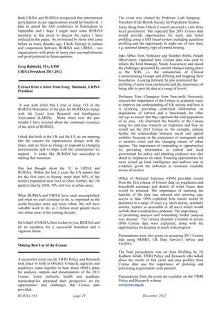 BURISA 194 page 15 December 2012
Both URISA and BURISA recognized that international
participation in our organizations would be beneficial. I
plan to attend the AGI conference in Nottingham in
September and I hope I might meet some BURISA
members at that event to discuss the topics I have
outlined in this paper. As envisioned by those who came
before us many decades ago, I look forward to contact
and cooperation between BURISA and URISA - two
organizations with pride in many past accomplishments
and great potential as future partners.
Greg Babinski, MA, GISP
URISA President 2011-2012
Extract from a letter from Greg Babinski, URISA
President
It was with relief that I read in Issue 193 of the
BURISA Newsletter of the plan for BURISA to merge
with the Local Area Research and Intelligence
Association (LARIA). Many times over the past
months I have worried about the continued existence
of the spirit of BURISA.
I think that both in the UK and the US we are learning
that the reasons for organisations change with the
times, and we have to change to respond to changing
environments and to align with the communities we
support. It looks like BURISA has succeeded in
making that transition.
One last thought about the ‘U’ in URISA and
BURISA. Within the last 2 years the UN reports that
for the first time in history, more than 50% of the
world’s population now lives in cities. Further, the UN
predicts that by 2050, 70% will live in urban areas.
What BURISA and URISA have each accomplished,
and what we each continue to do, is important as the
world becomes more and more urban. We still have
valuable work to do, as 2 billion more people move
into urban areas in the coming decades.
On behalf of URISA, best wishes to you, BURISA and
all its members for a successful transition and a
vigorous future.
Making Best Use of the Census
A successful event run by TWRI Policy and Research
took place in York in October. Councils, agencies and
academics came together to hear about ONS’s plans
for analysis, outputs and dissemination of the 2011
Census. Local authority, health and academic
representatives presented their perspective on the
opportunities and challenges that Census data
provided.
The event was chaired by Professor Ludi Simpson,
President of the British Society for Population Studies.
Jenny Boag from Falkirk Council provided a view from
local government. She expected that 2011 Census data
would provide opportunities for more and better
profiling using a GIS based system including equalities
profiling and the opportunity to make use of new data,
e.g. national identity, type of central heating.
Jake Abbas from Yorkshire and Humber Public Health
Observatory explained how Census data was used to
inform the Joint Strategic Needs Assessment and raised
the challenges presented by current changes taking place
in the NHS, i.e. the introduction of Clinical
Commissioning Groups and defining and mapping their
boundaries. Looking forward, he also mentioned the
profiling of acute trust catchments and the importance of
being able to provide data at a range of levels.
Professor Tony Champion from Newcastle University
stressed the importance of the Census to academic users
to improve our understanding of UK society and how it
is evolving, providing contextual information on
populations of interest and a benchmark for other
surveys to ensure that they represent the total population
of an area. He illustrated the benefits of the Census
using his previous research on migration and how he
would use the 2011 Census to, for example, analyse
further the relationships between social and spatial
mobility focusing on the experience of immigrants and
to monitor cities and the changing nature of urban
regions. The importance of responding to opportunities
for providing information to central and local
government for policy and planning purposes was also
stated to emphasize its value. Ensuring opportunities for
more joined up local intelligence and analysis was in
evidence, given the reduction in resources available
across all sectors.
Office of National Statistics (ONS) provided results
from the first release of Census data on population and
household estimates and details of when future data
would be released. The importance of realising the
benefits of the data was stressed and ensuring easy
access to data. ONS explained how results would be
presented in a range of ways e.g. short stories, scholarly
articles, reports so accessible to all users which would
include data visualisations, podcasts. The importance
of promoting analysis and stimulating further analysis
was stressed. The various channels available to access
ONS Census data were explained, along with the
opportunities for keeping in touch with progress.
Presentations were also given on accessing 2011 Census
data using NOMIS, UK Data Service’s InFuse and
SASPAC.
The final presentation was on Area Profiling by Dr
Kadhem Jallab, TWRI Policy and Research who talked
about the merits of fact cards and area profiles from
Census data and the importance of planning and
prioritising requirements with partners.
Presentations from the event are available on the TWRI
Policy and Research website
www.twri.org.uk.
 