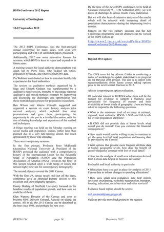 BURISA 194 page 16 December 2012
BSPS Conference 2012 Report
University of Nottingham
10-12 September 2012
The 2012 BSPS Conference, was the best-attended
annual conference for many years, with over 250
participating and with 128 submitted papers presented.
Additionally, 2012 saw some innovative formats for
sessions, which BSPS is keen to repeat and expand on in
future years.
A training session for local authority demographers was
again led by Piers Elias, who tackled sex ratios,
population pyramids, and where to find ONS data.
Pia Wohland contributed on how to calculate healthy life
expectancies for local authorities.
The session on qualitative methods organized by Jo
Sage and Elspeth Graham was supplemented by a
qualitative panel session, intended to encourage rigorous
qualitative and mixed-methods research by identifying
and discussing the challenges and opportunities that
these methodologies present for population researchers.
Ben Wilson and Valeria Cetorelli suggested and
organized a session on event history analysis (aka
survival analysis), which included four short
presentations and gave those participating the
opportunity to take part in a detailed discussion, with the
aim of sharing knowledge and experience of the method
and techniques.
A fringe meeting was held on the Monday evening on
social media and population studies, rather later than
planned due to a very late-running dinner, but much
appreciated by those who attended.
There were two plenary sessions.
In the first plenary, Professor Peter McDonald
(Australian National University & President of the
IUSSP) provided the audience with a comprehensive
history of the International Union for the Scientific
Study of Population (IUSSP) and the Population
Association of America (PAA). However, the body of
this lecture touched upon a wide range of issues that
remain highly relevant for contemporary demography.
The second plenary covered the 2011 Census.
With the first UK census results still hot off the press,
conference gave an extended plenary session to two
excellent and knowledgeable speakers.
Danny Dorling of Sheffield University focused on the
headline results of population growth, and how sure we
could be of them.
Glen Watson, Director of the Census and soon to
become ONS Director General, focused on taking the
census. All in all, the 2011 Census can be described as
the best since 1981, and perhaps the best ever.
By the time of the next BSPS conference, to be held at
Swansea University 9 – 11th September 2013, we will
know of challenges to census results if any materialise.
But we will also hear of extensive analysis of the results
which will be released with increasing detail of
population characteristics during the intervening twelve
months.
Reports on the two plenary sessions and the full
Conference programme and all abstracts can be viewed
at the BSPS website at:
h t t p : / / w w w 2 . l s e . a c . u k / s o c i a l P o l i c y / B S P S /
annualConference/2012/Home.aspx
Beyond 2011 update
The ONS team led by Alistair Calder is conducting a
series of workshops to update stakeholders on progress
on the Beyond 2011 project. The aim is to report with
recommendations about future census taking options
prior to the next General Election in 2015.
Alistair is reporting on option evaluation.
Of particular interest to BURISA subscribers will be the
request for evidence to support a business case
particularly for frequency of outputs and their
availability at lower levels of geography. Users are being
asked to respond to the following questions.
• What is the minimum level of accuracy at national,
regional, local authority, MSOA, LSOA and OA levels
for overall population attributes?
• If ONS did not provide data at lower levels what
would you do instead? Can you estimate the financial
consequences?
• How much would you be willing to pay to continue to
get the same level of local population and housing date
as provided by the Census?
• With options that provide more frequent attribute data
at higher geographic levels, how does the benefit of
greater frequency compare with loss of local detail?
• How has the analysis of small area information derived
from Census data helped in business decisions?
For health and local authority in particular
• What plans have you got in place for analysis of 2011
Census data to inform changes in spending allocations?
• How does small area population data help inform
decisions on planning, economic regeneration, transport,
housing, education, social services and other services?
Evidence based replies should be sent to
neil.townsend@ons.gsi.gov.uk
Neil can provide more background to the request.
 
