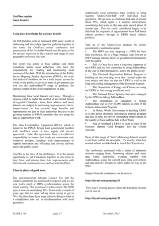 BURISA 194 page 17 December 2012
GeoPlace update
Gayle Gander
Using local knowledge for national benefit
On 25th October, with an estimated 1500 years’ worth of
addressing and street data expertise gathered together in
one room, the GeoPlace annual conference and
presentation of the Exemplar Awards was the place to be
for anyone interested in the creation and usage of core
geographic reference data sets.
The event was aimed at local address and street
custodians within local authorities who have the
responsibility for creating and maintaining local
versions of the data. With the introduction of the Public
Sector Mapping Service Agreement (PSMA), the work
that address Custodians do has a wide impact across the
whole of the public sector as all parts of government can
now use the AddressBase™ range of products; the
national output of the local compilations of data.
Maintaining these local datasets isn’t easy. Through a
process which is under the control of an elected Group
of regional Custodian chairs, local address and street
datasets are subject to continuing improvement criteria.
Improvements in data provide huge benefits and
opportunities not just to local authorities but also to the
growing number of PSMA members that are using the
data to support their work.
The Data Co-operation Agreement (DCA), which is
linked to the PSMA, brings local government together
with GeoPlace under a data supply and service
agreement. Under this agreement, there is a collective
responsibility to ensure that levels are maintained and,
wherever possible, continue with improvements to
support innovation and efficiency and service delivery
across the public sector.
And this is the crux of the conference. It is the annual
opportunity to get Custodians together in one room to
hear from, and discuss these data improvements with
their elected representatives as well as with GeoPlace.
There is plenty of good news.
The synchronisation between Council Tax and the
Address gazetteers has continued to improve and we are
now pretty much at 100% synchronisation across the
whole country. That is a massive achievement. The NDR
sync is now an astonishing 91%. It was only a couple of
years ago that we were talking about trying to get to
70%. So, there have been huge strides to bring in what is
a complicated data set, in synchronisation with local
gazetteers.
Additionally local authorities have worked to bring
together AddressPoint/PAF with individual local
gazetteers. We are now at a National link rate of around
about 99%, which again is a massive achievement,
considering that work on this area only started about 18
months ago. This has really contributed hugely to be
able help the migration of organisations from PAF based
address products through to UPRN based address
products.
Take up of the AddressBase products by central
government is continuing apace;
• The DWP are now adopting a UPRN for their
data warehouse, this is a huge strategic step forward as
DWP manage massive levels of government transactions
with the public
• Tell Us Once have been a long-time supporter of
the UPRN and are now committed to using AddressBase
at the core of their transactions, across the public sector
• The Electoral Registration Reform Program is
building on the matching work that started under the
core project and they see that the UPRN is vital to the
long term rolling management of the Electoral Register
• The Department of Energy and Climate are using
the UPRN in their energy certificate work
• The National Police Systems that were managed
by the NPIA are taking AddressBase
• The Department of Education is rolling
AddressBase out to over 20,000 schools as part of the
Schools Admissions Program
• In Wales, Welsh Government is building UPRN
in to the direct electronic information transfer program
and this, in turn, has driven outstanding improvement in
the quality of local address data within Wales
• And in Scotland a UPRN is used as part of the
National Identity Card Program and the Citizen
Account.
News of this usage of ‘their’ addressing datasets caused
a real buzz within the delegates. It’s exactly what they
wanted to hear and take back to their Chief Executives.
The conference continued with a series of afternoon
sessions ranging from; Promoting address and street
data within authorities, working together with
AddressBase, using the current data entry conventions
and data transfer formats to public rights of way in the
NSG.
Outputs from the conference can be seen at
http://tinyurl.com/geoplace263
This year’s winning projects from the Exemplar Awards
can be seen at
http://tinyurl.com/geoplace253
 