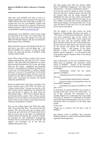 BURISA 194 page 18 December 2012
Report of BURISA/LARIA Conference 12 October
2012
After forty years, BURISA will cease to exist as a
separate organisation. The Association will merge with
LARIA where its activities will be able to continue. To
celebrate this forty tear event BURISA, together with
LARIA, held a free half day Conference at the Royal
Statistical Society. Copies of all the presentations are
on the BURISA website (www.burisa.org.uk).
Appropriately, given BURISA’s interest (some might
say obsession) in the Census, the overall theme was
the Census and several of the speakers were from the
Office for National Statistics. The day was chaired by
Mike Haslam, Chair of BURISA.
Mike welcomed everyone and introduced the day. He
said that it was both a sad and happy day – sad
because BURISA was coming to an end, but happy
because the ideals and activities of BURISA would
continue within LARIA.
Emma White, Head of Policy Analysis 2012 Census
Outputs, opened the day. Her topic was “2011” Census
Outputs”. She spoke about the importance of census
data and briefly described the 2011 Census. She talked
about the first results – population and household
estimates. The population of England recorded by the
Census was 53.0 million (Wales 3.1 million). Females
made up 51 per cent of the population. She described
the timing of subsequent releases, and how to get the
numbers (see the slides for details). In conclusion she
talked about maximising the benefits and benefit
realisation quantification.
Emma was followed by Craig Taylor, a member of the
Census Analysis team at the ONS. His theme was
“Census Analysis Plans”. He gave an overview of the
ONS Census analysis programme and described the
type and formats of analysis. He spoke about the
dissemination plans – ONS want to promote analysis
and stimulate further analysis. They will also provide
guidance to users on analysis work associated with the
Census. There will be a forum to encourage discussion
with users and producers of analysis.
Next up was Callum Foster from ONS who spoke
about “Accessing ONS Data”. He answered the user
question “How and when can I get my hands on the
Census data, and what tools will I be provided with to
help me access and use the data?” he explained the
channels and the functionality that would be available.
He described the API (Application Programming
Interface) Service which allows access to the API, and
supports and encourages use of the API and
collaboration between users.
The final speaker from ONS was Alastair Calder,
Head of Stakeholder Engagement, who spoke about
“Beyond 2011 – The future of publication statistics”.
He set out the reasons for change in context. He spoke
about the alternative statistical options and described
the research plans and the (long) timescale. He
highlighted the risks and issues (what could possibly
go wrong?). Finally he described the next steps. He set
out a number of possible data sources including the
NHS Patient Register, the Electoral Roll (for 18 and
over), the School Census (for five to 16 year olds and
DVLA (and several others).
The last speaker in the main session was Keith
Dugmore of Demographic Decisions who spoke on
“The Census: A Private Sector Perspective”. He gave a
view from commercial users of the Census. He
ventured views on which 2001 Census outputs have
given the most value. He wondered whether 2011
plans will meet commercial users’ needs and priorities.
He also had some ideas about some innovative ideas
for the Census and beyond. He quoted Jeremy
Bentham “Utility – That property in any object,
whereby it tends to produce benefit, advantage,
pleasure, good or happiness......it is the greatest good
to the greatest number of people which is the measure
of right or wrong”.
Then, looking back over 40 years of BURISA, David
Rhind gave an enjoyable and informative potted
history of BURISA – pioneer of the information
society. He used the cover of the Newsletter as a series
of metaphors:
• Demonstrates serious but not solemn
approach in BURISA;
• Technology-focused but primitive compared
with now;
• Forward-looking and practically orientated;
• Outward looking and international from the
outset (PDP 9 computer);
• Everything was expensive (£3,000 for a 3 Mb
disk c 1971).
In conclusion, he said that BURISA was a pioneer in
focusing on the sorts of issues now central stage – re-
use of data, exploiting new technologies etc. It
certainly helped LAs to understand what was possible
and going on elsewhere so contributed to the public
good. Individuals mattered hugely at the time. It was a
community where he learned a lot and made many
friends.
He also said:
“Thank you to everyone who has been a part of
BURISA”
Neil Wholey, Chair of BURISA then welcomed
BURISA formally to LARIA and he and Mike Haslam
signed the formal agreement.
 