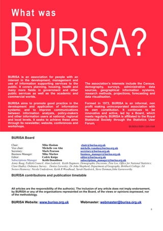 BURISA?
BURISA is an association for people with an
interest in the development, management and
use of information supporting services to the
public. It covers planning, housing, health and
many more fields in government and other
public services as well as the academic and
commercial worlds.
BURISA aims to promote good practice in the
development and application of information
systems; and to improve communications
between information analysts, policy-makers
and other information users at national, regional
and local levels. It seeks to achieve these aims
through its newsletter, website, conferences and
workshops.
The association’s interests include the Census,
demography, surveys, administrative data
sources, geographical information systems,
research methods, projections, forecasting and
data visualisation.
Formed in 1972, BURISA is an informal, non
profit making unincorporated association with
its own constitution. It continues to be
innovative and active, led by a Board, which
meets regularly. BURISA is affiliated to the Royal
Statistical Society through the Statistics User
Forum..
BURISA ISSN 1369-1848
What was
BURISA Board
Chair: Mike Haslam chair@burisa.org.uk
Vice chair: Michelle von Ahn michelle.vonahn@burisa.org.uk
Secretary: Mark Pearson secretary@burisa.org.uk
Business Manager: Mike Marlow business_manager@burisa.org.uk
Editor: Cedric Knipe editor@burisa.org.uk
Subscriptions Manager Keith Donaldson subscriptions_manager@burisa.org.uk
Jenny Boag, Falkirk Council; Alan Lodwick; Keith Dugmore, Demographic Decisions; Pete Lee, Office for National Statistics;
Clare Hadley, Ordnance Survey; Denise Lievesley; Dr John Shepherd, Department of Geography, Birkbeck College; Ed
Swires-Hennessy; Nicola Underdown; Keith R Woodhead; Sarah Hardwick, Steve Denman,John Garnsworthy
BURISA contributions and publication timetable
All articles are the responsibility of the author(s). The inclusion of any article does not imply endorsement,
by BURISA or any of the organisations represented on the Board, of the views or opinions expressed, nor
of the methodology.
BURISA Website: www.burisa.org.uk Webmaster: webmaster@burisa.org.uk
8
 