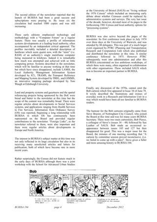 BURISA 194 page 4 December 2012
The second edition of the newsletter reported that the
launch of BURISA had been a great success and
subscriptions were pouring in. By issue six the
circulation had reached 1000 copies and was still
increasing.
These early editions emphasised technology and
methodology with a “Computer Forum” as a regular
feature. There was usually a profile of information
systems developments at a leading local authority, often
accompanied by an independent critical appraisal. The
profiles inevitably included a detailed description of
hardware which seem quaint now, with the “store” (i.e.
RAM) of an authority’s single mainframe computer
being measured in kilobytes. Indeed it is remarkable
how much was attempted and achieved with so little
computing power. Systems described in the newsletter,
which will be familiar to anyone working at that time
but which have since disappeared, include LAMIS, the
Local Authority Management Information System
developed by ICL, TRAMS, the Transport Reference
and Mapping System developed by TRRL, and GIMMS,
an innovative mapping package developed by Tom
Waugh at Edinburgh University.
Land and property systems and gazetteers and the spatial
referencing projects being sponsored by the DoE were
bread and butter to the newsletter at this time but the
scope of the content was remarkably broad. There were
regular articles about developments in Social Services
systems, and applications ranging from Health Services
to Fire Services. Information from Ordnance Survey
(OS) was reported, beginning a long relationship with
BURISA in which OS has continuously been
represented on the Board and provided regular
contributions to the newsletter. “Foreign Links”, as the
newsletter referred to them, were also important and
there were regular articles about developments in
Europe and North America.
The interest in BURISA’s subject matter at this time was
not only reflected in its large circulation but also in its
receiving many unsolicited articles and letters for
publication, both of which have become rare in more
recent years.
Rather surprisingly, the Census did not feature much in
the early days of BURISA although there was a joint
workshop with the School for Advanced Urban Studies
at the University of Bristol (SAUS) on “living without
the 1976 Census” which included an interesting early
debate about whether Censuses could be replaced by
administrative systems and surveys. The very last issue
of the decade, however, devoted most of its pages to the
forthcoming 1981 Census and local authority options for
“processing systems”.
BURISA was also active beyond the pages of the
newsletter. Its first conference took place in July 1974
over three days at the University of Warwick, and was
attended by 80 delegates. This was part of a much larger
event organised by PTRC (Planning and Transportation
Research and Computation Ltd) which also published
and distributed the newsletter at this time. A similar
conference followed in 1975. However PTRC
subsequently went into administration and after this
BURISA concentrated on less ambitious workshops, of
which there were many, often organised in collaboration
with other organisations. These included SAUS which
was to become an important partner to BURISA.
Bob
Finally, any discussion of the 1970s, cannot omit the
Bob cartoon which first appeared in Issue 34 of June 78.
It wryly described the frustrations and ironies of
everyday work in a Research and Information Unit in a
way which would have been all too familiar to BURISA
readers.
The humour for the Bob cartoons originally came from
Steve Brazier, of Nottingham City Council, who joined
the Board at this time and was for many years BURISA
Secretary. There were two main cartoonists, Bob Pierce,
a colleague of Steve’s (issues 34 – 48) followed by Sue
Leather of SAUS. Bob made an occasional re-
appearance between issues 105 and 127 but then
disappeared for good. This was a major issue for the
Board, the minutes of one meeting recording that “A
cartoon by committee session proved inconclusive. (i.e.
we failed to come up with a joke)”. Steve gives a fuller
and more amusing history in BURISA 104.
!
 