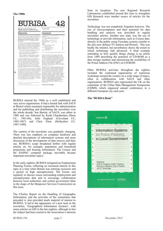 BURISA 194 page 5 December 2012
The 1980s
!
BURISA entered the 1980s as a well established and
very active organisation. It had a formal link with SAUS
at Bristol which remained responsible for administration
and for publishing and distributing the newsletter over
the whole decade. Sue Barrett, of SAUS, was editor in
1980 and was followed by Keith Chamberlain (Herts
CC, 1981-84), John England (Cleveland CC,
1985-1987) and Chris Elton (Derbyshire CC,
1987-1990).
The content of the newsletter was gradually changing.
There was less emphasis on computer hardware and
detailed descriptions of information systems and more
discussion of the development of data sources and their
use. BURISA’s scope broadened further with regular
articles on, for example, population and household
projections and housing information. The Census and
the SASPAC computer package inevitably became
important newsletter topics.
In the early eighties, BURISA instigated an Employment
Planning Forum, reflecting an increased interest in this
topic at a time when Britain was entering recession and
a period of high unemployment. The Forum met
regularly to discuss issues surrounding employment and
unemployment data and to encourage collaboration
between local authorities and central government (then
in the shape of the Manpower Services Commission) on
this issue.
The Chorley Report on the Handling of Geographic
Information, and the activities of the committees that
preceded it, also provided much material of interest to
BURISA. It led to the appearance of a new term in the
newsletter, ‘Geographical Information Systems’, with
many articles on GIS in the late eighties, although in fact
the subject had been central to the Association’s interests
from its inception. The new Regional Research
Laboratories established around this time to strengthen
GIS Research were another source of articles for the
newsletter.
Technology was not completely forgotten however. The
rise of microcomputers and their potential for data
handling and analysis was described in regular
newsletter articles. Another new topic was the use of
technology to provide information, such as Census data,
directly to the public using Viewdata systems (similar to
the also now defunct TV teletext and Prestel). This was
hardly the internet, but nevertheless shows the extent to
which technology had advanced. A final example
reminding us how quickly things change is an article
from 1989 describing the potential of CD-ROM as a
data storage medium and announcing the availability of
the Postal Address File (PAF) on CD-ROM.
Other BURISA activities throughout the eighties
included the continued organisation of numerous
workshops around the country on a wide range of topics,
often in collaboration with SAUS and other
organisations. BURISA also represented the UK on the
committee of the Urban Data Management Symposium
(UDMS) which organised annual conferences in a
different European city each year.
The “BURISA Book”
!
 