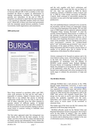 BURISA 194 page 7 December 2012
By the late nineties subscriber numbers had settled back
to between 400 and 500. A fall in numbers at this time
prompted the Board to employ an administrator to
manage subscriptions, distribute the newsletter and
generate new subscribers. At the end of 1998 the
newsletter was pleased to report that this had resulted in
a 15% increase in subscriber numbers which now stood
at 437. About 60% of these were from local government
with the remainder spread between academia, Central
Government, health organisations and consultancies.
2000 and beyond
!
Dave King remained as newsletter editor until 2001,
when work pressures for him and his staff made it
impossible to continue. Indeed it became clear to the
Board that is was unlikely that anyone in full-time
employment would now have the time to take on the
role of editor, especially given the effort required to
generate articles of sufficient quality. It decided
therefore to advertise for the role and offer a modest fee
for the production of each newsletter, hoping to attract a
recent retiree or someone wishing to undertake some
work from home.
The first editor appointed under this arrangement was
Jane Hardy who fell into the latter category. In fact
‘home’ was first of all in the US, where Jane had moved
for family reasons and subsequently France, before she
returned to the UK. However, electronic communication
and the web, together with Jane’s enthusiasm and
organisational skills, meant that this was no barrier to
her role. Jane was succeeded in 2004 by David
Landeryou, formerly of Wiltshire County Council, and
he, in 2009 by Cedric Knipe, previously at Cheshire
Councils. Both continued to successfully produce the
newsletter on time and to the high standards set by their
predecessors.
The well established themes continued to be covered by
the newsletter, with the Census not surprisingly coming
to the fore at the beginning of the decade. The very first
issue of 2000 began with an optimistic editorial entitled
“Integrated Policy Systems Revisited”. It cited the
recently formed Regional Observatories as evidence of
the growing interest and priority being given to the
development of integrated information systems, one of
the topics most frequently discussed in the very earliest
issues of the newsletter. The new (though by now, not so
new) Government’s concerns for “evidence-based
policy” and “information age government” were seen in
discussions of the report of Policy Action Team 18 :
Better Information (the PAT18 report), and the impact of
another of its policies gave rise to articles on the
implications of devolution for official statistics.
Articles continued to be focused on analysis and to be
more linked to policy issues, with technology very much
in the back seat. However, anyone interested in the
development of technology over the lifetime of
BURISA would certainly enjoy Richard Belding’s
Personal History of Computing in BURISA 185. Jane
Hardy also managed to re-invigorate the ‘news’ sections
of the publication, while the ‘look’ of the newsletter
became more sophisticated with colour introduced to the
inside pages to enhance the presentation of maps and
figures.
The BURISA Website.
Although BURISA had a web presence in the 1990s
through Anglia Polytechnic University, it wasn’t until
2000 that www.burisa.org ( now www.burisa.org.uk)
was registered as a domain name and serious efforts
began to establish a separate website. This was up and
running by 2002 having been developed by staff at the
ESRC data archive and originally hosted there. The
design was the same as can be seen today, though the
content has gradually expanded over the years.
Subscribers were issued with a password which gave
them access to recent copies of the newsletter in
electronic form.
One further sign of the times was the first sentence that
appeared on the home page stating that:
“BURISA officially stands for the 'British Urban and
Regional Information Systems Association', but we have
never let that bother us unduly!” This was another
recognition of the move from BURISA’s original focus
on systems and its planning roots to interest in the uses
of information across a broad range of fields.
 