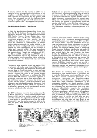BURISA 194 page 8 December 2012
A notable addition to the website in 2008 was a
complete archive of newsletters in pdf format. It had
long been a wish of the Board to have these scanned and
made available to subscribers, but the process took
longer than anticipated, one of the challenges being
locating a complete paper set, with certain issues –
rather like cigarette cards - proving particularly elusive.
The RSS and the Statistics Users Forum.
In 2000 the Board discussed establishing formal links
with the Royal Statistical Society and some initial
discussions were held about the Association becoming a
RSS Special Interest Group, though there were
implications for BURISA’s management and
membership structure. In 2004, however, the RSS
established the Statistics Users Forum (SUF) which
would be composed of representatives of various
statistics users groups and was funded initially by the
ESRC. The Forum would provide shared administrative
support and allow opportunities for the exchange of
views and expertise within the user community.
BURISA was invited to join (it was already a member of
the Statistics Users Council, the predecessor of SUF)
and did so in 2005. Membership gave BURISA use of
RSS administrative services and facilities as well as
offering associate membership of the RSS to subscribers
at a reduced rate. The formal link was very much
welcomed by the Board.
Conferences were organized every year except 2002,
covering not only on the usual topics of the Census and
GIS but also forecasting and projections, regional data
sources, data for local information systems and new
sources of data. Several were held at the Commonwealth
Institute, followed by events at the Natural History
Museum and the Royal Society as well as at the RSS.
By now, BURISA employed a conference organizer to
arrange the programme and to liaise with speakers and
the conference venue, and a modest fee for this was
factored into the budget. All of the conferences were
informative and stimulated interesting discussion. Until
2009, they were well attended, which was important to
BURISA as it was now relying on generating a small
surplus to subsidise its other activities.
The 2009 conference proved to be a turning point for
BURISA. It resulted in a significant loss and BURISA’s
finances, which had been healthy, started to become a
cause for concern. The organization had always sought
to have enough in reserve to cover at least one year’s
future activity and had easily managed to achieve this
until this point. Now, meeting the objective was in
question.
Budget cuts and pressures on employees’ time meant
that conference attendance had fallen below a financial
break-even point. The conference had also been a source
of new subscribers and this together with the impact of
budget constraints meant that subscriber numbers were
falling too. The Board looked for ways of reducing costs
and decided that a move to electronic-only production
was the only feasible option. The final printed copy of
the BURISA newsletter was published in December
2010. Thereafter, subscribers were sent a pdf copy by e-
mail.
However, subscriber numbers continued to fall, being
around 250 in 2011. Conferences, with a continued high
standard of content, were organized in 2010 and 2011
but failed to attract a sufficient attendance. It was also
clear that in the current climate individuals were not able
to give their time to support what was essentially a
voluntary self-help body. Despite efforts to attract new
Board Members, the Board Membership had aged with
the Association, to the point that by 2012, more than half
were retired. Early that year, therefore, the Board
decided that BURISA could no longer continue as an
independent organisation and that it would be wound up
at the end of the year. An agreement was reached that
BURISA would merge with LARIA (the Local Area
Research and Intelligence Association), which would
receive BURISA’s remaining assets and provide a
‘home’ for BURISA’s web archive of newsletters and
conference material. It is hoped that BURISA’s activities
will continue within LARIA as a special interest group.
This history has inevitably been selective. It has
mentioned by name a small number of individuals and
in particular, the founding members and the nine editors
who have ensured continuous production of an
informative, interesting and thought-provoking
newsletter over the last forty years. However, many
others have made substantial contributions to the
organization including the Board Members, Chairs,
Business Managers and Secretaries of the Association,
its webmaster and web developers, those who have
given it administrative support, the conference
organisers, conference speakers and participants,
newsletter contributors and of course the newsletter
subscribers. With the help of these people, BURISA has
been a remarkably long-lived organization which has
benefited many in carrying out their jobs and as a
friendly, informal network. It can be proud of its
achievements and that, over its forty years, it has
continued to meet the objectives set out in the first issue.
!
 