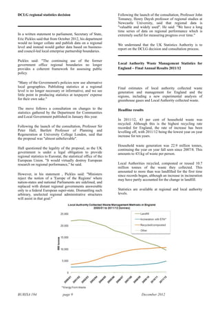 BURISA 194 page 9 December 2012
DCLG regional statistics decision
In a written statement to parliament, Secretary of State,
Eric Pickles said that from October 2012, his department
would no longer collate and publish data on a regional
level and instead would gather data based on business-
and council-led local enterprise partnership boundaries.
Pickles said: "The continuing use of the former
government office regional boundaries no longer
provides a coherent framework for assessing public
policy.
"Many of the Government's policies now use alternative
local geographies. Publishing statistics at a regional
level is no longer necessary or informative, and we see
little point in producing statistics at taxpayers' expense
for their own sake."
The move follows a consultation on changes to the
statistics gathered by the Department for Communities
and Local Government published in January this year.
Following the launch of the consultation, Professor Sir
Peter Hall, Bartlett Professor of Planning and
Regeneration at University College London, said that
the proposal was "almost unbelievable".
Hall questioned the legality of the proposal, as the UK
government is under a legal obligation to provide
regional statistics to Eurostat, the statistical office of the
European Union. "It would virtually destroy European
research on regional performance," he said.
However, in his statement , Pickles said: "Ministers
reject the notion of a 'Europe of the Regions' where
nation-states and national Parliaments are sidelined, and
replaced with distant regional governments answerable
only to a federal European super-state. Dismantling such
arbitrary, unelected regional administrative structures
will assist in that goal."
Following the launch of the consultation, Professor John
Tomaney, Henry Daysh professor of regional studies at
Newcastle University, said that regional data is
"valuable and widely used". He said: "We have a long
time series of data on regional performance which is
extremely useful for measuring progress over time."
We understand that the UK Statistics Authority is to
report on the DCLG decision and consultation process.
Local Authority Waste Management Statistics for
England – Final Annual Results 2011/12
Final estimates of local authority collected waste
generation and management for England and the
regions, including a new experimental analysis of
greenhouse gases and Local Authority collected waste.
Headline results
In 2011/12, 43 per cent of household waste was
recycled. Although this is the highest recycling rate
recorded for England, the rate of increase has been
levelling off, with 2011/12 being the lowest year on year
increase for ten years.
Household waste generation was 22.9 million tonnes,
continuing the year on year fall seen since 2007/8. This
amounts to 431kg of waste per person.
Local Authorities recycled, composted or reused 10.7
million tonnes of the waste they collected. This
amounted to more than was landfilled for the first time
since records began, although an increase in incineration
may have partly accounted for the change in landfill.
Statistics are available at regional and local authority
levels.
 