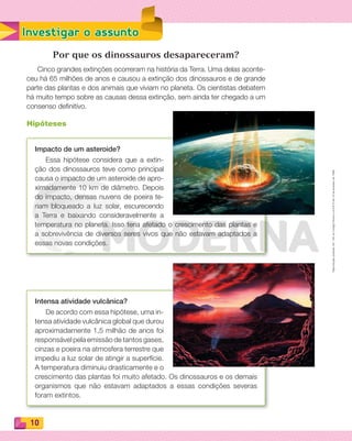 Reproduçãoproibida.Art.184doCódigoPenaleLei9.610de19defevereirode1998.
10
Investigar o assunto
Por que os dinossauros desapareceram?
Cinco grandes extinções ocorreram na história da Terra. Uma delas aconte-
ceu há 65 milhões de anos e causou a extinção dos dinossauros e de grande
parte das plantas e dos animais que viviam no planeta. Os cientistas debatem
há muito tempo sobre as causas dessa extinção, sem ainda ter chegado a um
consenso definitivo.
Hipóteses
Impacto de um asteroide?
Essa hipótese considera que a extin-
ção dos dinossauros teve como principal
causa o impacto de um asteroide de apro-
ximadamente 10 km de diâmetro. Depois
do impacto, densas nuvens de poeira te-
riam bloqueado a luz solar, escurecendo
a Terra e baixando consideravelmente a
temperatura no planeta. Isso teria afetado o crescimento das plantas e
a sobrevivência de diversos seres vivos que não estavam adaptados a
essas novas condições.
Intensa atividade vulcânica?
De acordo com essa hipótese, uma in-
tensa atividade vulcânica global que durou
aproximadamente 1,5 milhão de anos foi
responsável pela emissão de tantos gases,
cinzas e poeira na atmosfera terrestre que
impediu a luz solar de atingir a superfície.
A temperatura diminuiu drasticamente e o
crescimento das plantas foi muito afetado. Os dinossauros e os demais
organismos que não estavam adaptados a essas condições severas
foram extintos.
PDF_008-021-U1-BUCIE5-M.indd 10 10/30/13 6:33 PM
 