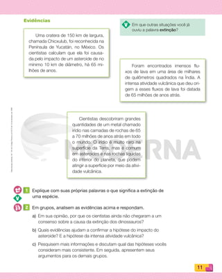 Reproduçãoproibida.Art.184doCódigoPenaleLei9.610de19defevereirode1998.
11
Uma cratera de 150 km de largura,
chamada Chicxulub, foi reconhecida na
Península de Yucatán, no México. Os
cientistas calculam que ela foi causa-
da pelo impacto de um asteroide de no
mínimo 10 km de diâmetro, há 65 mi-
lhões de anos.
Foram encontrados imensos ﬂu-
xos de lava em uma área de milhares
de quilômetros quadrados na Índia. A
intensa atividade vulcânica que deu ori-
gem a esses ﬂuxos de lava foi datada
de 65 milhões de anos atrás.
Cientistas descobriram grandes
quantidades de um metal chamado
irídio nas camadas de rochas de 65
a 70 milhões de anos atrás em todo
o mundo. O irídio é muito raro na
superfície da Terra, mas é comum
em asteroides e nas rochas líquidas
do interior do planeta, que podem
atingir a superfície por meio da ativi-
dade vulcânica.
Evidências
1 Explique com suas próprias palavras o que significa a extinção de
uma espécie.
2 Em grupos, analisem as evidências acima e respondam.
a) Em sua opinião, por que os cientistas ainda não chegaram a um
consenso sobre a causa da extinção dos dinossauros?
b) Quais evidências ajudam a conﬁrmar a hipótese do impacto do
asteroide? E a hipótese da intensa atividade vulcânica?
c) Pesquisem mais informações e discutam qual das hipóteses vocês
consideram mais consistente. Em seguida, apresentem seus
argumentos para os demais grupos.
Em que outras situações você já
ouviu a palavra extinção?
PDF_008-021-U1-BUCIE5-M.indd 11 11/4/13 11:47 AM
 