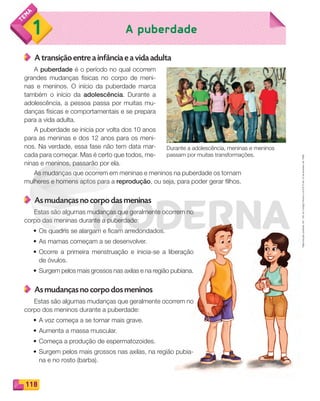 Reproduçãoproibida.Art.184doCódigoPenaleLei9.610de19defevereirode1998.
118
A puberdade1
A transição entre a infância e a vida adulta
A puberdade é o período no qual ocorrem
grandes mudanças físicas no corpo de meni-
nas e meninos. O início da puberdade marca
também o início da adolescência. Durante a
adolescência, a pessoa passa por muitas mu-
danças físicas e comportamentais e se prepara
para a vida adulta.
A puberdade se inicia por volta dos 10 anos
para as meninas e dos 12 anos para os meni-
nos. Na verdade, essa fase não tem data mar-
cada para começar. Mas é certo que todos, me-
ninas e meninos, passarão por ela.
As mudanças que ocorrem em meninas e meninos na puberdade os tornam
mulheres e homens aptos para a reprodução, ou seja, para poder gerar filhos.
As mudanças no corpo das meninas
Estas são algumas mudanças que geralmente ocorrem no
corpo das meninas durante a puberdade:
• Os quadris se alargam e ficam arredondados.
• As mamas começam a se desenvolver.
• Ocorre a primeira menstruação e inicia-se a liberação
de óvulos.
• Surgem pelos mais grossos nas axilas e na região pubiana.
As mudanças no corpo dos meninos
Estas são algumas mudanças que geralmente ocorrem no
corpo dos meninos durante a puberdade:
• A voz começa a se tornar mais grave.
• Aumenta a massa muscular.
• Começa a produção de espermatozoides.
• Surgem pelos mais grossos nas axilas, na região pubia-
na e no rosto (barba).
Durante a adolescência, meninas e meninos
passam por muitas transformações.
PDF_114-131-U8-BUCIE5-M.indd 118 11/1/13 11:23 AM
 