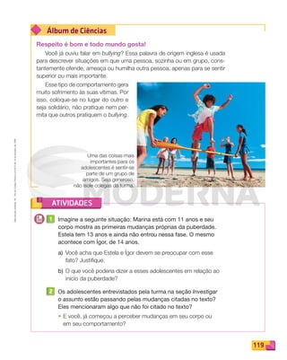 Reproduçãoproibida.Art.184doCódigoPenaleLei9.610de19defevereirode1998.
119
Álbum de Ciências
ATIVIDADES
Respeito é bom e todo mundo gosta!
Você já ouviu falar em bullying? Essa palavra de origem inglesa é usada
para descrever situações em que uma pessoa, sozinha ou em grupo, cons-
tantemente ofende, ameaça ou humilha outra pessoa, apenas para se sentir
superior ou mais importante.
Esse tipo de comportamento gera
muito sofrimento às suas vítimas. Por
isso, coloque-se no lugar do outro e
seja solidário, não pratique nem per-
mita que outros pratiquem o bullying.
Uma das coisas mais
importantes para os
adolescentes é sentir-se
parte de um grupo de
amigos. Seja generoso,
não isole colegas da turma.
1 Imagine a seguinte situação: Marina está com 11 anos e seu
corpo mostra as primeiras mudanças próprias da puberdade.
Estela tem 13 anos e ainda não entrou nessa fase. O mesmo
acontece com Ígor, de 14 anos.
a) Você acha que Estela e Ígor devem se preocupar com esse
fato? Justiﬁque.
b) O que você poderia dizer a esses adolescentes em relação ao
início da puberdade?
2 Os adolescentes entrevistados pela turma na seção Investigar
o assunto estão passando pelas mudanças citadas no texto?
Eles mencionaram algo que não foi citado no texto?
• E você, já começou a perceber mudanças em seu corpo ou
em seu comportamento?
PDF_114-131-U8-BUCIE5-M.indd 119 11/1/13 11:23 AM
 