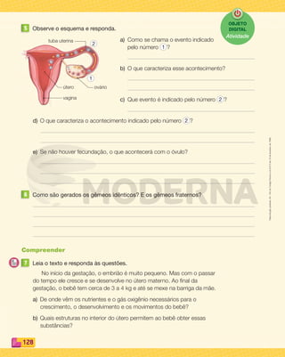 Reproduçãoproibida.Art.184doCódigoPenaleLei9.610de19defevereirode1998.
128
5 Observe o esquema e responda.
a) Como se chama o evento indicado
pelo número 1 ?
b) O que caracteriza esse acontecimento?
c) Que evento é indicado pelo número 2 ?
d) O que caracteriza o acontecimento indicado pelo número 2 ?
e) Se não houver fecundação, o que acontecerá com o óvulo?
6 Como são gerados os gêmeos idênticos? E os gêmeos fraternos?
Compreender
7 Leia o texto e responda às questões.
No início da gestação, o embrião é muito pequeno. Mas com o passar
do tempo ele cresce e se desenvolve no útero materno. Ao ﬁnal da
gestação, o bebê tem cerca de 3 a 4 kg e até se mexe na barriga da mãe.
a) De onde vêm os nutrientes e o gás oxigênio necessários para o
crescimento, o desenvolvimento e os movimentos do bebê?
b) Quais estruturas no interior do útero permitem ao bebê obter essas
substâncias?
vagina
ovário
tuba uterina
útero
2
1
OBJETO
DIGITAL
Atividade
PDF_114-131-U8-BUCIE5-M.indd 128 11/1/13 11:27 AM
 