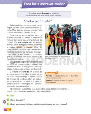 Reproduçãoproibida.Art.184doCódigoPenaleLei9.610de19defevereirode1998.
130
Para ler e escrever melhor
O texto a seguir descreve as principais
características dos jovens que fazem cosplays.
Afinal, o que é cosplay?
Todo mundo tem um super-herói, perso-
nagem de filme ou de desenho animado fa-
vorito. Mas, quantas pessoas você conhece
que saem vestidas como eles por aí?
Existe uma turma que não tem vergonha
e veste a camisa, ou melhor, a roupa toda
na hora de mostrar seu amor pelo herói do
coração. Em sua maioria, são fãs de qua-
drinhos, filmes de ficção científica, desenhos
animados, animês e mangás. Eles não
usam aquelas fantasias que encontramos
nas lojas na época do carnaval; eles capri-
cham muito na hora de compor o persona-
gem e, na maioria das vezes, ficam muito
parecidos ao original.
Essa prática surgiu nos Estados Unidos
em 1939 e é conhecida como cosplay. Nas
décadas de 1970 e 1980 ganhou o mundo
e ficou muito popular entre os fãs de animê.
É comum encontrá-los em eventos de
animês e quadrinhos. Normalmente se faz
um concurso para eleger o melhor cosplay
do evento. Os jurados avaliam as seguin-
tes características: personalidade, postura,
comportamento, entonação do persona-
gem, entre outros aspectos.
A brincadeira é levada tão a sério que existem competições internacionais e
os melhores cosplay do mundo se tornam celebridades.
Analise
1 O que é cosplay?
2 Quais são as características mais importantes para um bom cosplay?
Jovens fantasiados de personagens
de quadrinhos.
Animês: como são chamados os desenhos
animados japoneses.
Mangás: histórias em quadrinhos em
estilo japonês.
Glossário
PDF_114-131-U8-BUCIE5-M.indd 130 11/1/13 11:28 AM
 