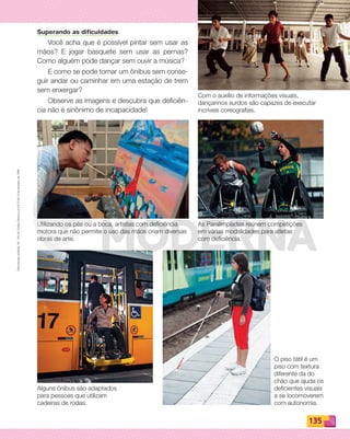 Reproduçãoproibida.Art.184doCódigoPenaleLei9.610de19defevereirode1998.
135
Superando as dificuldades
Você acha que é possível pintar sem usar as
mãos? E jogar basquete sem usar as pernas?
Como alguém pode dançar sem ouvir a música?
E como se pode tomar um ônibus sem conse-
guir andar ou caminhar em uma estação de trem
sem enxergar?
Observe as imagens e descubra que deficiên-
cia não é sinônimo de incapacidade!
Com o auxílio de informações visuais,
dançarinos surdos são capazes de executar
incríveis coreografias.
As Paralimpíadas reúnem competições
em várias modalidades para atletas
com deficiência.
O piso tátil é um
piso com textura
diferente da do
chão que ajuda os
deficientes visuais
a se locomoverem
com autonomia.
Alguns ônibus são adaptados
para pessoas que utilizam
cadeiras de rodas.
Utilizando os pés ou a boca, artistas com deficiência
motora que não permite o uso das mãos criam diversas
obras de arte.
PDF_132-145-U9-BUCIE5-M.indd 135 11/1/13 12:56 PM
 