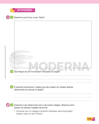 Reproduçãoproibida.Art.184doCódigoPenaleLei9.610de19defevereirode1998.
149
ATIVIDADES
1 Desenhe como ficou o seu “fóssil”.
2 Que traços do ser vivo ficaram marcados na argila?
3 É possível reconhecer o objeto que deu origem ao modelo apenas
observando as marcas na argila?
4 Exponha o seu fóssil junto com o de outros colegas. Observe como
ficaram os demais modelos da turma.
• Converse com os colegas e levantem hipóteses sobre qual objeto
originou cada um dos “fósseis”.
PDF_146-175-SA-BUCIE5-M.indd 149 11/4/13 12:15 PM
 