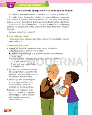 Reproduçãoproibida.Art.184doCódigoPenaleLei9.610de19defevereirode1998.
154
UNIDADE
Vamos pesquisar4
Consumo de energia elétrica ao longo do tempo
Você já parou para pensar quanto a sua vida depende da energia elétrica?
O grande número de aparelhos elétricos que existem hoje nos proporciona
lazer, conforto e facilita as atividades do dia a dia. Mas todas essas facilida-
des nos tornaram dependentes da energia elétrica. Basta reparar o transtorno
que é quando ela falta. Quando isso ocorre, não é apenas a rotina dentro de
casa que ﬁca alterada, mas todo o funcionamento das cidades e das indústrias
é afetado.
Será que isso sempre foi assim?
O que você vai fazer
Pesquisar como as pessoas mais velhas utilizavam a eletricidade e os equi-
pamentos elétricos.
Como você vai fazer
1. Elabore um roteiro de perguntas sobre o uso da eletricidade
e dos equipamentos elétricos. Por exemplo:
• Quando você era criança, que aparelhos elétricos eram utilizados
na sua casa?
• Como era feita a iluminação de sua casa? E das ruas no local
onde você morava?
• O que você fazia quando faltava
energia elétrica?
2. Escolha uma pessoa com mais de
65 anos para fazer a sua entrevista.
Anote no caderno suas perguntas e
as respostas do entrevistado.
3. Em sala de aula, apresente para
a turma o que você descobriu
com a entrevista e ouça as
descobertas dos seus colegas.
4. Discuta com os colegas sobre
as mudanças que aconteceram
com relação ao uso da energia
elétrica pelas pessoas nos
últimos 50 anos.
PDF_146-175-SA-BUCIE5-M.indd 154 11/1/13 4:20 PM
 