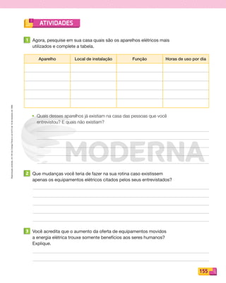 Reproduçãoproibida.Art.184doCódigoPenaleLei9.610de19defevereirode1998.
155
ATIVIDADES
1 Agora, pesquise em sua casa quais são os aparelhos elétricos mais
utilizados e complete a tabela.
Aparelho Local de instalação Função Horas de uso por dia
• Quais desses aparelhos já existiam na casa das pessoas que você
entrevistou? E quais não existiam?
2 Que mudanças você teria de fazer na sua rotina caso existissem
apenas os equipamentos elétricos citados pelos seus entrevistados?
3 Você acredita que o aumento da oferta de equipamentos movidos
a energia elétrica trouxe somente benefícios aos seres humanos?
Explique.
PDF_146-175-SA-BUCIE5-M.indd 155 11/1/13 4:21 PM
 