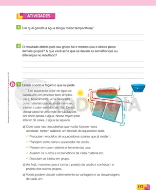 Reproduçãoproibida.Art.184doCódigoPenaleLei9.610de19defevereirode1998.
157
ATIVIDADES
1 Em qual garrafa a água atingiu maior temperatura?
2 O resultado obtido pelo seu grupo foi o mesmo que o obtido pelos
demais grupos? A que você acha que se devem as semelhanças ou
diferenças no resultado?
3 Leiam o texto e façam o que se pede.
Um aquecedor solar de água se
baseia em um princípio bem simples.
Ele é, basicamente, uma caixa feita
com materiais que acumulam em seu
interior o calor emitido pelo Sol. Dentro
dessa caixa há uma rede de tubulações
por onde passa a água. Nesse trajeto pelo
interior da caixa, a água se aquece.
a) Com base nas descobertas que vocês fizeram nesta
atividade, tentem elaborar um modelo de aquecedor solar.
¸ Pesquisem modelos de aquecedores solares que já existem.
¸ Planejem como seria o aquecedor de vocês.
¸ Pensem em que materiais e ferramentas usar.
¸ Avaliem os custos e os benefícios de cada material etc.
¸ Discutam as ideias em grupo.
b) Ao final, mostrem para a turma o projeto de vocês e conheçam o
projeto dos outros grupos.
c) Vocês podem discutir coletivamente as vantagens e as desvantagens
de cada um.
PDF_146-175-SA-BUCIE5-M.indd 157 11/1/13 4:21 PM
 