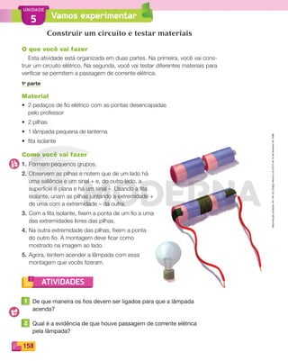 Reproduçãoproibida.Art.184doCódigoPenaleLei9.610de19defevereirode1998.
158
UNIDADE
ATIVIDADES
Vamos experimentar5
Construir um circuito e testar materiais
O que você vai fazer
Esta atividade está organizada em duas partes. Na primeira, você vai cons-
truir um circuito elétrico. Na segunda, você vai testar diferentes materiais para
veriﬁcar se permitem a passagem de corrente elétrica.
1a
parte
Material
• 2 pedaços de ﬁo elétrico com as pontas desencapadas
pelo professor
• 2 pilhas
• 1 lâmpada pequena de lanterna
• ﬁta isolante
Como você vai fazer
1. Formem pequenos grupos.
2. Observem as pilhas e notem que de um lado há
uma saliência e um sinal + e, do outro lado, a
superfície é plana e há um sinal –. Usando a ﬁta
isolante, unam as pilhas juntando a extremidade +
de uma com a extremidade – da outra.
3. Com a ﬁta isolante, ﬁxem a ponta de um ﬁo a uma
das extremidades livres das pilhas.
4. Na outra extremidade das pilhas, ﬁxem a ponta
do outro ﬁo. A montagem deve ﬁcar como
mostrado na imagem ao lado.
5. Agora, tentem acender a lâmpada com essa
montagem que vocês ﬁzeram.
1 De que maneira os fios devem ser ligados para que a lâmpada
acenda?
2 Qual é a evidência de que houve passagem de corrente elétrica
pela lâmpada?
PDF_146-175-SA-BUCIE5-M.indd 158 11/1/13 4:22 PM
 