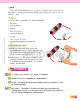Reproduçãoproibida.Art.184doCódigoPenaleLei9.610de19defevereirode1998.
159
ATIVIDADES
2a
parte
Agora que vocês já sabem como montar um circuito simples e como ligar a
lâmpada, vocês vão testar alguns materiais para veriﬁcar se a corrente elétrica
passa por eles.
Material
• circuito elétrico montado na 1a
parte da atividade
• borracha
• clipe de metal
• moeda
• lápis de madeira
• caneta de plástico
• cortiça
• algum objeto de couro
• algum objeto pequeno de cerâmica
Como você vai fazer
1. Ainda nos mesmos grupos, peçam ao
professor que corte um dos ﬁos que ligam as
pilhas à lâmpada e que retire um pouco da
cobertura plástica no local do corte.
2. Agora, testem os diferentes materiais da lista
acima encostando-os às pontas do ﬁo cortado
e veriﬁquem se ocorre passagem de corrente
elétrica através deles.
1 Ao cortar o fio, o circuito ficou aberto ou fechado?
2 Nessa situação, há passagem de corrente elétrica?
3 Qual é a evidência de que houve passagem de corrente elétrica através
do material testado?
4 No caderno, classifique os materiais testados em duas categorias:
aqueles pelos quais houve passagem de corrente elétrica e aqueles em
que não houve passagem de corrente elétrica.
PDF_146-175-SA-BUCIE5-M.indd 159 11/1/13 4:23 PM
 