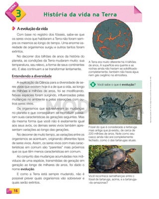 Reproduçãoproibida.Art.184doCódigoPenaleLei9.610de19defevereirode1998.
16
História da vida na Terra3 História da vida na Terra
A evolução da vida
Com base no registro dos fósseis, sabe-se que
os seres vivos que habitaram a Terra não foram sem-
pre os mesmos ao longo do tempo. Uma enorme va-
riedade de organismos surgiu e outros tantos foram
extintos.
No decorrer dos bilhões de anos da história do
planeta, as condições da Terra mudaram muito: sua
temperatura, seu relevo, a forma de seus continentes
etc. E elas continuam a se transformar lentamente.
Entendendo a diversidade
A explicação da Ciência para a diversidade de se-
res vivos que existem hoje é a de que a vida, ao longo
de milhões e milhões de anos, foi se modificando.
Novas espécies foram surgindo, influenciadas pelas
mudanças no ambiente e pelas interações com ou-
tros seres vivos.
Os organismos que sobreviveram às mudanças
no planeta e que conseguiram se reproduzir passa-
ram suas características às gerações seguintes. Mas
da mesma forma que você não é exatamente igual
aos seus avós, os demais seres vivos também apre-
sentam variações ao longo das gerações.
No decorrer de muito tempo, as variações entre os
organismos se acentuam, originando diferentes tipos
de seres vivos. Assim, os seres vivos com mais carac-
terísticas em comum são “parentes” mais próximos
que os que têm menos características em comum.
Ao conjunto das mudanças acumuladas nos indi-
víduos de uma espécie, transmitidas de geração em
geração ao longo de milhares de anos, foi dado o
nome evolução.
E como a Terra está sempre mudando, não é
possível prever quais organismos vão sobreviver e
quais serão extintos.
A Terra era muito diferente há 4 bilhões
de anos. A superfície era quente e as
rochas ainda não haviam se solidificado
completamente; também não havia água
nem gás oxigênio na atmosfera.
Você reconhece semelhanças entre o
fóssil de tartaruga, acima, e a tartaruga-
-do-amazonas?
Fóssil do que é considerada a tartaruga
mais antiga que já existiu, de cerca de
220 milhões de anos. Note como seu
casco ainda não era completamente
fechado, como o das tartarugas atuais.
Você sabe o que é evolução?
PDF_008-021-U1-BUCIE5-M.indd 16 11/4/13 11:43 AM
 