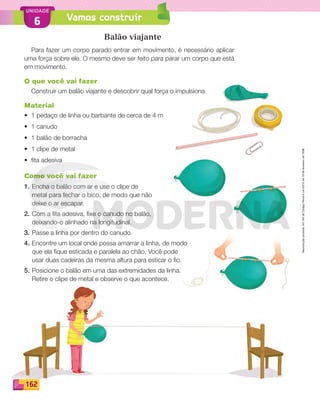 Reproduçãoproibida.Art.184doCódigoPenaleLei9.610de19defevereirode1998.
162
UNIDADE
Vamos construir6
Balão viajante
Para fazer um corpo parado entrar em movimento, é necessário aplicar
uma força sobre ele. O mesmo deve ser feito para parar um corpo que está
em movimento.
O que você vai fazer
Construir um balão viajante e descobrir qual força o impulsiona.
Material
• 1 pedaço de linha ou barbante de cerca de 4 m
• 1 canudo
• 1 balão de borracha
• 1 clipe de metal
• ﬁta adesiva
Como você vai fazer
1. Encha o balão com ar e use o clipe de
metal para fechar o bico, de modo que não
deixe o ar escapar.
2. Com a ﬁta adesiva, ﬁxe o canudo no balão,
deixando-o alinhado na longitudinal.
3. Passe a linha por dentro do canudo.
4. Encontre um local onde possa amarrar a linha, de modo
que ela ﬁque esticada e paralela ao chão. Você pode
usar duas cadeiras da mesma altura para esticar o ﬁo.
5. Posicione o balão em uma das extremidades da linha.
Retire o clipe de metal e observe o que acontece.
PDF_146-175-SA-BUCIE5-M.indd 162 11/1/13 4:24 PM
 