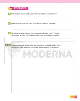 Reproduçãoproibida.Art.184doCódigoPenaleLei9.610de19defevereirode1998.
163
ATIVIDADES
1 O que aconteceu quando você retirou o clipe do bico do balão?
2 Pode-se dizer que uma força atuou sobre o balão? Justifique.
3 Se houve atuação de uma força, de onde veio essa força? Em que
sentido ela se deu? Foi o mesmo sentido do movimento do balão?
4 Faça um desenho ilustrando o que aconteceu nesta atividade. Tente
representar toda a estrutura montada, as forças e os movimentos.
PDF_146-175-SA-BUCIE5-M.indd 163 11/1/13 4:25 PM
 