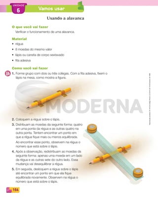 Reproduçãoproibida.Art.184doCódigoPenaleLei9.610de19defevereirode1998.
164
UNIDADE
Vamos usar6
Reproduçãoproibida.Art.184doCódigoPenaleLei9.610de19defevereirode1998.
Usando a alavanca
O que você vai fazer
Veriﬁcar o funcionamento de uma alavanca.
Material
• régua
• 8 moedas do mesmo valor
• lápis ou caneta de corpo sextavado
• ﬁta adesiva
Como você vai fazer
1. Forme grupo com dois ou três colegas. Com a ﬁta adesiva, ﬁxem o
lápis na mesa, como mostra a ﬁgura.
2. Coloquem a régua sobre o lápis.
3. Distribuam as moedas da seguinte forma: quatro
em uma ponta da régua e as outras quatro na
outra ponta. Tentem encontrar um ponto em
que a régua ﬁque mais ou menos equilibrada.
Ao encontrar esse ponto, observem na régua o
número que está sobre o lápis.
4. Após a observação, redistribuam as moedas da
seguinte forma: apenas uma moeda em um lado
da régua e as outras sete do outro lado. Essa
mudança vai desequilibrar a régua.
5. Em seguida, desloquem a régua sobre o lápis
até encontrar um ponto em que ela ﬁque
equilibrada novamente. Observem na régua o
número que está sobre o lápis.
PDF_146-175-SA-BUCIE5-M.indd 164 11/1/13 4:25 PM
 