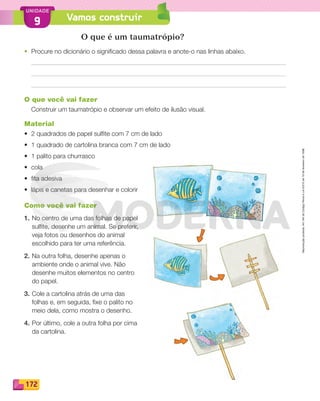 Reproduçãoproibida.Art.184doCódigoPenaleLei9.610de19defevereirode1998.
172
UNIDADE
Vamos construir9
O que é um taumatrópio?
• Procure no dicionário o significado dessa palavra e anote-o nas linhas abaixo.
O que você vai fazer
Construir um taumatrópio e observar um efeito de ilusão visual.
Material
• 2 quadrados de papel sulﬁte com 7 cm de lado
• 1 quadrado de cartolina branca com 7 cm de lado
• 1 palito para churrasco
• cola
• ﬁta adesiva
• lápis e canetas para desenhar e colorir
Como você vai fazer
1. No centro de uma das folhas de papel
sulﬁte, desenhe um animal. Se preferir,
veja fotos ou desenhos do animal
escolhido para ter uma referência.
2. Na outra folha, desenhe apenas o
ambiente onde o animal vive. Não
desenhe muitos elementos no centro
do papel.
3. Cole a cartolina atrás de uma das
folhas e, em seguida, ﬁxe o palito no
meio dela, como mostra o desenho.
4. Por último, cole a outra folha por cima
da cartolina.
PDF_146-175-SA-BUCIE5-M.indd 172 11/1/13 4:28 PM
 