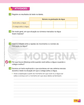 Reproduçãoproibida.Art.184doCódigoPenaleLei9.610de19defevereirode1998.
175
ATIVIDADES
1 Registre os resultados do teste na tabela.
Número na graduação da régua
Você soltou a régua
O colega soltou a régua
2 De modo geral, em que situação os números marcados na régua
foram maiores?
3 Qual é a relação entre a rapidez do movimento e o número da
marcação na régua?
4 Por que houve diferença entre quando você soltou a régua e quando o
colega a soltou?
5 Escreva um texto explicando o que aconteceu em seu sistema nervoso
durante o teste na situação em que o colega soltou a régua.
• Inicie a explicação a partir do momento em que você viu a régua ser
solta e conclua com o momento em que seus dedos se fecharam.
PDF_146-175-SA-BUCIE5-M.indd 175 11/4/13 12:24 PM
 