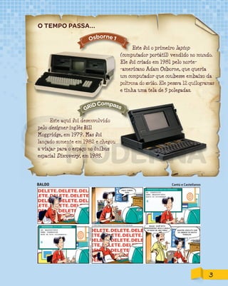 Este foi o primeiro laptop
(computador portátil) vendido no mundo.
Ele foi criado em 1981 pelo norte-
-americano Adam Osborne, que queria
um computador que coubesse embaixo da
poltrona do avião. Ele pesava 12 quilogramas
e tinha uma tela de 5 polegadas.
Este aqui foi desenvolvido
pelo designer inglês Bill
Moggridge, em 1979. Mas foi
lançado somente em 1982 e chegou
a viajar para o espaço no ônibus
espacial Discovery, em 1985.
O TEMPO PASSA...
lançado somente em 1982 e chegou
Osborne 1
Este aqui foi desenvolvidoEste aqui foi desenvolvido
GRiDCompass
BALDO Cantú e Castellanos
AQUI VAMOS
NÓS!
BALDO, VOCÊ ESTÁ
RESPONDENDO SEUS E-MAILS
HÁ MAIS DE UMA HORA! MANTER CONTATO COM
OS AMIGOS DÁ MUITO
TRABALHO.
3
PDF_177-184-Almanaque-BUCIE5-M.indd 3 11/4/13 1:08 PM
 