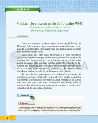 NA REDE
JENN SAVEDGE
Cinco estudantes da nona série da escola Hjallerup, na
Dinamarca, fizeram um experimento que está abalando a comu-
nidade científica. Elas teriam provado que plantas não crescem
perto de roteadores Wi-Fi.
Tudo começou com uma observação e uma pergunta.
As jovens perceberam que, ao dormir com o celular próximo da
cabeça, não conseguiam se concentrar normalmente nas aulas
no dia seguinte. Elas queriam testar o efeito da radiação de ce-
lulares em humanos, mas a escola onde estudavam não tinha
estrutura para fazer um estudo desse tipo. As jovens, então,
decidiram testar o efeito da radiação em uma planta.
As estudantes prepararam doze bandejas cheias de
Lepidium sativum, conhecido no Brasil como agrião de jardim.
Colocaram seis bandejas em uma sala sem radiação e as outras
seis em uma sala com dois roteadores. De acordo com os
cálculos das alunas, os equipamentos emitiam o mesmo tipo
de radiação de um celular comum.
Plantas não crescem perto de roteador Wi-Fi
Alunas dinamarquesas testam o efeito
da radiação de celulares em plantas
É um dispositivo que estabelece a comunicação entre computadores em
uma rede. Ele seleciona o melhor caminho para o envio de informações.
Roteador
O QUE É?
4
PDF_177-184-Almanaque-BUCIE5-M.indd 4 11/4/13 1:08 PM
 