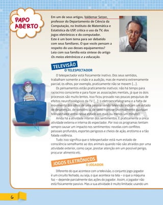 Em um de seus artigos, Valdemar Setzer,
professor do Departamento de Ciência da
Computação, no Instituto de Matemática e
Estatística da USP, critica o uso da TV, dos
jogos eletrônicos e do computador.
Este é um bom tema para ser debatido
com seus familiares. O que vocês pensam a
respeito do uso desses equipamentos?
Leia com sua família esta síntese do artigo
Os meios eletrônicos e a educação.
O TELESPECTADOR
TELEVISÃO
O telespectador está fisicamente inativo. Dos seus sentidos,
trabalham somente a visão e a audição, mas de maneira extremamente
parcial, os olhos, por exemplo, praticamente não se mexem [...].
Os pensamentos estão praticamente inativos: não há tempo para
raciocínio consciente e para fazer as associações mentais, já que os dois
processos são muito lentos. Isso ficou provado nas poucas pesquisas de
efeitos neurofisiológicos da TV [...]: o eletroencefalograma e a falta de
movimento dos olhos de uma pessoa vendo televisão indicam um estado
de desatenção, de sonolência, de semi-hipnose (normalmente qualquer
telespectador entra nesse estado em mais ou menos um minuto).
Ainda há a atividade interior dos sentimentos. É praticamente a única
atividade externa e interna do espectador. Por isso os programas tentam
sempre causar um impacto nos sentimentos: novelas com conflitos
pessoais profundos, esportes perigosos e cheios de ação, erotismo e a tão
falada violência.
Tudo isso significa que o telespectador está num estado de
consciência semelhante ao dos animais quando não são atraídos por uma
atividade exterior, como caçar, prestar atenção em um possível perigo,
procurar alimento etc.
O JOGADORJOGOS ELETRÔNICOS
Diferente do que acontece com a televisão, o conjunto jogo-jogador
é um circuito fechado, ou seja, o que acontece na tela – o que a máquina
faz – depende parcialmente das ações do jogador. Assim, o jogador não
está fisicamente passivo. Mas a sua atividade é muito limitada: usando um
6
PDF_177-184-Almanaque-BUCIE5-M.indd 6 11/4/13 1:09 PM
 