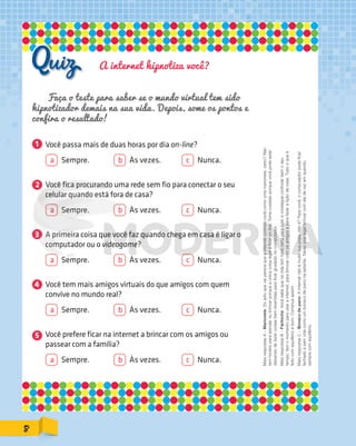 A internet hipnotiza você?
1
2
5
4
3
Faça o teste para saber se o mundo virtual tem sido
hipnotizador demais na sua vida. Depois, some os pontos e
confira o resultado!
Você passa mais de duas horas por dia on-line?
a Sempre. b Às vezes. c Nunca.
Você fica procurando uma rede sem fio para conectar o seu
celular quando está fora de casa?
a Sempre. b Às vezes. c Nunca.
A primeira coisa que você faz quando chega em casa é ligar o
computador ou o videogame?
a Sempre. b Às vezes. c Nunca.
Você tem mais amigos virtuais do que amigos com quem
convive no mundo real?
a Sempre. b Às vezes. c Nunca.
Você prefere ficar na internet a brincar com os amigos ou
passear com a família?
a Sempre. b Às vezes. c Nunca.
MaisrespostasA–Marionete:Dojeitoquevaiparecequeainternetcontrolavocêcomoumamarionete,certo?Não
temhorárioparaestudaroubrincarporqueaúnicacoisalegaléficaron-line.Tomecuidadoporquevocêpodeestar
deixandodefazercoisasbemdivertidasparaficargrudadonocomputador.
MaisrespostasB–Fantoche:Vocêsabequenavidatemhoracertaparatudoeconseguecontrolarbemoseu
tempo:temomomentoparausarainternet,parabrincarcomosamigoseparafazeraliçãodecasa.Tudooqueé
feitocomequilíbrioébom.Continueassim!
MaisrespostasC–Bonecodepano:Ainternetnãoémuitosuapraia,nãoé?Paravocê,ocomputadorpodeficar
fechadoesemvidacomoumbonecodepanonaestante.Talvezsejalegalbrincarcomeledevezemquando,
semprecomequilíbrio.
8
PDF_177-184-Almanaque-BUCIE5-M.indd 8 11/4/13 1:09 PM
 