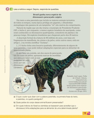 Reproduçãoproibida.Art.184doCódigoPenaleLei9.610de19defevereirode1998.
19
3 Leia a notícia a seguir. Depois, responda às questões.
Brasil ganha nova espécie de
dinossauro pescoçudo caipira
Em meio a uma parentela que incluía os maiores animais terrestres
de todos os tempos, numa época pródiga em gigantes, o Brasilotitan
nemophagus não passava de um tampinha: “só” oito metros de comprimento.
Natural da região que um dia viraria o município de Presidente Prudente
(SP), o bicho é, por enquanto, a menor espécie brasileira de saurópode, como
eram conhecidos os dinossauros quadrúpedes, comedores de plantas e de
pescoço longo. Há espécies brasileiras que chegavam perto dos 20 metros.
A descrição formal da criatura de 90 milhões de anos, com base em
fragmentos da mandíbula, da coluna e da pelve, entre outros ossos, está em
artigo [...] na revista cientíﬁca “Zootaxa”.
[...] O bicho tinha uma bocarra quadrada, diferentemente de alguns de
seus parentes, o que pode indicar adaptações especiais para se alimentar de
determinada planta.
E, por falar em comida, um dos cacos do pescoçudo,
um ílio (osso da pelve), apresenta marcas de mordidas
que parecem bater com as que
poderiam ter sido
feitas por um
dinossauro
carnívoro.
a) O que o autor quis dizer com a palavra parentela, na primeira frase do texto,
e parentes, no quarto parágrafo?
b) Quais partes do corpo desse animal ﬁcaram preservadas?
c) Em quais indícios do fóssil os cientistas se basearam para acreditar que o
dinossauro tinha adaptações para se alimentar de uma determinada planta?
Reinaldo José Lopes. Folha
de S.Paulo. Ciência.
Disponível em:
www1.folha.uol.com.br/
ciencia/2013/08/1333629-
brasil-ganha-nova-especie-
de-dinossauro-pescocudo-
caipira.shtml.
Acesso em: 29 ago. 2013.
PDF_008-021-U1-BUCIE5-M.indd 19 10/30/13 6:36 PM
 