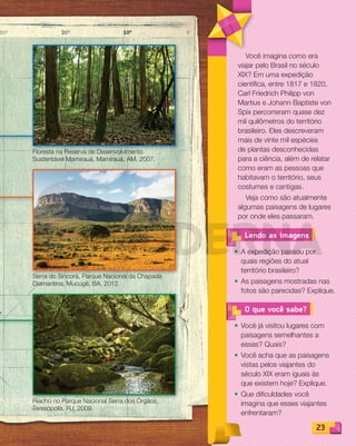 2323
Você imagina como era
viajar pelo Brasil no século
XIX? Em uma expedição
científica, entre 1817 e 1820,
Carl Friedrich Philipp von
Martius e Johann Baptiste von
Spix percorreram quase dez
mil quilômetros do território
brasileiro. Eles descreveram
mais de vinte mil espécies
de plantas desconhecidas
para a ciência, além de relatar
como eram as pessoas que
habitavam o território, seus
costumes e cantigas.
Veja como são atualmente
algumas paisagens de lugares
por onde eles passaram.
O que você sabe?
• Você já visitou lugares com
paisagens semelhantes a
essas? Quais?
• Você acha que as paisagens
vistas pelos viajantes do
século XIX eram iguais às
que existem hoje? Explique.
• Que dificuldades você
imagina que esses viajantes
enfrentaram?
• A expedição passou por
quais regiões do atual
território brasileiro?
• As paisagens mostradas nas
fotos são parecidas? Explique.
Lendo as imagens
Riacho no Parque Nacional Serra dos Órgãos,
Teresópolis, RJ, 2009.
Floresta na Reserva de Desenvolvimento
Sustentável Mamirauá, Mamirauá, AM, 2007.
Serra do Sincorá, Parque Nacional da Chapada
Diamantina, Mucugê, BA, 2012.
PDF_022-039-U2-BUCIE5-M.indd 23 11/1/13 5:44 PM
 