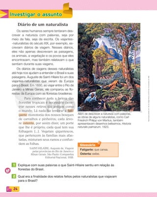 Reproduçãoproibida.Art.184doCódigoPenaleLei9.610de19defevereirode1998.
24
Investigar o assunto
Diário de um naturalista
Os seres humanos sempre tentaram des-
crever a natureza com palavras, seja por
meio da fala, seja da escrita. Os viajantes-
-naturalistas do século XIX, por exemplo, es-
creviam diários de viagem. Nesses diários,
eles não apenas descreviam as paisagens,
os animais, a vegetação e os povos que eles
encontravam, mas também relatavam o que
sentiam durante suas viagens.
Os diários de viagens desses naturalistas
até hoje nos ajudam a entender o Brasil e suas
paisagens. Auguste de Saint-Hilaire foi um dos
viajantes-naturalistas que vieram da Europa
para o Brasil. Em 1830, ao viajar entre o Rio de
Janeiro e Minas Gerais, ele comparou as flo-
restas da Europa com as florestas brasileiras:
Para conhecer toda a beleza das
ﬂorestas tropicais é necessário pene-
trar nesses retiros tão antigos como
o mundo. Lá nada faz lembrar a fati-
gante monotonia dos nossos bosques
de carvalhos e pinheiros; cada árvo-
re ostenta, por assim dizer, um porte
que lhe é próprio; cada qual tem sua
folhagem [...]. Vegetais gigantescos,
que pertencem às famílias mais afas-
tadas, misturam seus ramos e confun-
dem as folhas.
SAINT-HILAIRE, Auguste de. Viagem
pelas províncias do Rio de Janeiro e
Minas Gerais. São Paulo: Companhia
Editorial Nacional, 1938.
1 Explique com suas palavras o que Saint-Hilaire sentiu em relação às
florestas do Brasil.
2 Qual era a finalidade dos relatos feitos pelos naturalistas que viajavam
para o Brasil?
Além de descrever a natureza com palavras,
as obras de alguns naturalistas, como Carl
Friedrich Philipp von Martius, também
apresentavam desenhos belíssimos. Historia
naturalis palmarum, 1823.
Fatigante: que cansa.
Ostenta: exibe.
Glossário
PDF_022-039-U2-BUCIE5-M.indd 24 11/1/13 5:44 PM
 