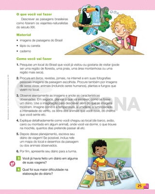 Reproduçãoproibida.Art.184doCódigoPenaleLei9.610de19defevereirode1998.
25
O que você vai fazer
Descrever as paisagens brasileiras
como fizeram os viajantes-naturalistas
do século XIX.
Material
• imagens de paisagens do Brasil
• lápis ou caneta
• caderno
Como você vai fazer
1. Pesquise um local do Brasil que você já visitou ou gostaria de visitar (pode
ser uma região de floresta, uma praia, uma área montanhosa ou uma
região mais seca).
2. Procure em livros, revistas, jornais, na internet e em suas fotografias
pessoais imagens da paisagem escolhida. Procure também por imagens
de seres vivos: animais (incluindo seres humanos), plantas e fungos que
vivem no local.
3. Observe atentamente as imagens e anote as características
observadas. Em seguida, planeje o que vai escrever, como se fosse
um diário. Use a imaginação para descrever além do que as imagens
mostram. Imagine como é a temperatura, a umidade, a luminosidade,
a intensidade do vento, os sons dos animais que você ouve, os cheiros
que você sente etc.
4. Explique detalhadamente como você chegou ao local (de barco, avião,
carro ou montado em algum animal), onde você vai dormir, o que trouxe
na mochila, quantos dias pretende passar ali etc.
5. Depois desse planejamento, escreva seu
diário de viagem! Se possível, inclua nele
um mapa do local e desenhos da paisagem
ou dos animais observados.
6. Por fim, apresente seu diário para a turma.
3 Você já havia feito um diário em alguma
de suas viagens?
4 Qual foi sua maior dificuldade na
elaboração do diário?
PDF_022-039-U2-BUCIE5-M.indd 25 11/1/13 5:44 PM
 