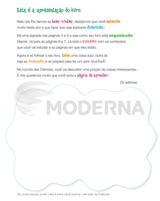 Esta é a apresentação do livro.
Nela nós lhe damos as boas-vindas, desejamos que você aprenda
muito neste ano e que fazer isso seja bastante divertido!
Dê uma espiada nas páginas 4 e 5 e veja como seu livro está organizado.
Depois, vá para as páginas 6 e 7. Lá está o sumário com os conteúdos
que você vai estudar e as páginas em que eles estão.
Agora é só folhear o seu livro. Leia uma coisa aqui, outra ali,
veja as ilustrações e se prepare para ter um ano incrível!
No mundo das Ciências, você vai descobrir uma porção de coisas interessantes.
E nós queremos muito que você sinta a alegria de aprender!
Os editores
Ah, esse espaço aí em cima é para você ilustrar com algo de Ciências.
PDF_002-007-Iniciais-BUCIE5-M.indd 3 11/4/13 1:43 PM
 