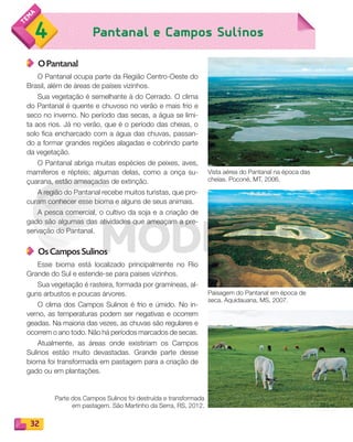 32
Pantanal e Campos Sulinos4
O Pantanal
O Pantanal ocupa parte da Região Centro-Oeste do
Brasil, além de áreas de países vizinhos.
Sua vegetação é semelhante à do Cerrado. O clima
do Pantanal é quente e chuvoso no verão e mais frio e
seco no inverno. No período das secas, a água se limi-
ta aos rios. Já no verão, que é o período das cheias, o
solo fica encharcado com a água das chuvas, passan-
do a formar grandes regiões alagadas e cobrindo parte
da vegetação.
O Pantanal abriga muitas espécies de peixes, aves,
mamíferos e répteis; algumas delas, como a onça su-
çuarana, estão ameaçadas de extinção.
A região do Pantanal recebe muitos turistas, que pro-
curam conhecer esse bioma e alguns de seus animais.
A pesca comercial, o cultivo da soja e a criação de
gado são algumas das atividades que ameaçam a pre-
servação do Pantanal.
Os Campos Sulinos
Esse bioma está localizado principalmente no Rio
Grande do Sul e estende-se para países vizinhos.
Sua vegetação é rasteira, formada por gramíneas, al-
guns arbustos e poucas árvores.
O clima dos Campos Sulinos é frio e úmido. No in-
verno, as temperaturas podem ser negativas e ocorrem
geadas. Na maioria das vezes, as chuvas são regulares e
ocorrem o ano todo. Não há períodos marcados de secas.
Atualmente, as áreas onde existiriam os Campos
Sulinos estão muito devastadas. Grande parte desse
bioma foi transformada em pastagem para a criação de
gado ou em plantações.
Paisagem do Pantanal em época de
seca. Aquidauana, MS, 2007.
Parte dos Campos Sulinos foi destruída e transformada
em pastagem. São Martinho da Serra, RS, 2012.
Vista aérea do Pantanal na época das
cheias. Poconé, MT, 2006.
PDF_022-039-U2-BUCIE5-M.indd 32 11/1/13 5:46 PM
 