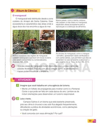 Reproduçãoproibida.Art.184doCódigoPenaleLei9.610de19defevereirode1998.
33
Álbum de Ciências
ATIVIDADES
O manguezal
O manguezal está distribuído desde a zona
costeira do Amapá até Santa Catarina. Esse
ecossistema é característico das áreas onde a
água doce dos rios encontra a água do mar.
• Grandes áreas de manguezal foram destruídas com o crescimento das
cidades litorâneas. Discuta com seus colegas como as atividades hu-
manas podem modificar o ambiente.
1 Imagine que você trabalha em uma agência de turismo.
• Monte um folheto de propaganda para mostrar como é o Pantanal.
Conte o que pode ser feito em cada época do ano. Lembre-se de
incluir orientações para desenvolver um turismo responsável.
2 Leia o texto.
Campos Sulinos é um bioma que está bastante preservado,
pois seu clima é chuvoso e seu solo ﬁca alagado frequentemente,
diﬁcultando a prática de atividades econômicas, como plantações
ou criação de gado.
• Você concorda com essa aﬁrmação? Por quê?
Muitos moradores das regiões de manguezal
coletam caranguejos que ficam em tocas na lama
para serem consumidos ou comercializados.
Araioses, MA, 2009.
As árvores do manguezal, como o mangue-
-vermelho, apresentam raízes ramificadas e
com partes aéreas, que permitem que elas se
sustentem no solo lamacento e absorvam o
gás oxigênio do ar. Tibau do Sul, RN, 2013.
Muitos peixes, como a tainha, embora
não passem a vida inteira no manguezal,
dependem desse ecossistema para a
reprodução e a obtenção de alimentos.
PDF_022-039-U2-BUCIE5-M.indd 33 11/1/13 5:47 PM
 