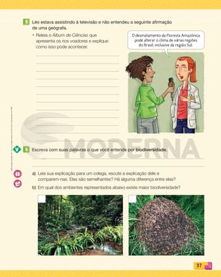 Reproduçãoproibida.Art.184doCódigoPenaleLei9.610de19defevereirode1998.
37
Reproduçãoproibida.Art.184doCódigoPenaleLei9.610de19defevereirode1998.
5 Léo estava assistindo à televisão e não entendeu a seguinte afirmação
de uma geógrafa.
• Releia o Álbum de Ciências que
apresenta os rios voadores e explique
como isso pode acontecer.
6 Escreva com suas palavras o que você entende por biodiversidade.
a) Leia sua explicação para um colega, escute a explicação dele e
comparem-nas. Elas são semelhantes? Há alguma diferença entre elas?
b) Em qual dos ambientes representados abaixo existe maior biodiversidade?
O desmatamento da Floresta Amazônica
pode alterar o clima de várias regiões
do Brasil, inclusive da região Sul.
PDF_022-039-U2-BUCIE5-M.indd 37 11/1/13 5:48 PM
 