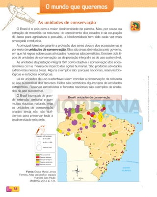 Reproduçãoproibida.Art.184doCódigoPenaleLei9.610de19defevereirode1998.
38
O mundo que queremos
OCEANO
ATLÂNTICO
EQUADOR0°
TRÓPICO DE CAPRICÓRNIO
Brasil: unidades de conservação
O L
N
S
400 km0
de 10 a 300
de 301 a 1.000
mais de 1.000
Área em mil hectares
Parque nacional
Reserva biológica
Estação ecológica
Reserva extrativista
Floresta nacional
As unidades de conservação
O Brasil é o país com a maior biodiversidade do planeta. Mas, por causa da
extração de materiais da natureza, do crescimento das cidades e da ocupação
de áreas para agricultura e pecuária, a biodiversidade tem sido cada vez mais
ameaçada e reduzida.
A principal forma de garantir a proteção dos seres vivos e dos ecossistemas é
por meio de unidades de conservação. Elas são áreas delimitadas pelo governo,
em que há regras sobre quais atividades humanas são permitidas. Existem dois ti-
pos de unidades de conservação: as de proteção integral e as de uso sustentável.
As unidades de proteção integral têm como objetivo a conservação dos ecos-
sistemas com o mínimo de impacto das ações humanas. São proibidas atividades
extrativistas nessas áreas. Alguns exemplos são: parques nacionais, reservas bio-
lógicas e estações ecológicas.
Já as unidades de uso sustentável visam conciliar a conservação da natureza
ao uso sustentável dos recursos. Nelas são permitidos alguns tipos de atividades
extrativistas. Reservas extrativistas e florestas nacionais são exemplos de unida-
des de uso sustentável.
O Brasil é um país de gran-
de extensão territorial e com
muitas riquezas naturais, mas
as unidades de conservação
criadas ainda não são sufi-
cientes para preservar toda a
biodiversidade existente.
Fonte: Graça Maria Lemos
Ferreira. Atlas geográfico: espaço
mundial. São Paulo:
Moderna, 2013. p. 124.
PDF_022-039-U2-BUCIE5-M.indd 38 11/1/13 5:48 PM
 