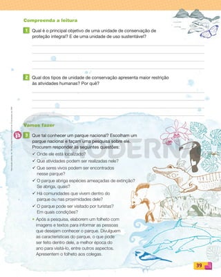 Reproduçãoproibida.Art.184doCódigoPenaleLei9.610de19defevereirode1998.
39
Compreenda a leitura
1 Qual é o principal objetivo de uma unidade de conservação de
proteção integral? E de uma unidade de uso sustentável?
2 Qual dos tipos de unidade de conservação apresenta maior restrição
às atividades humanas? Por quê?
Vamos fazer
3 Que tal conhecer um parque nacional? Escolham um
parque nacional e façam uma pesquisa sobre ele.
Procurem responder às seguintes questões:
¸ Onde ele está localizado?
¸ Que atividades podem ser realizadas nele?
¸ Que seres vivos podem ser encontrados
nesse parque?
¸ O parque abriga espécies ameaçadas de extinção?
Se abriga, quais?
¸ Há comunidades que vivem dentro do
parque ou nas proximidades dele?
¸ O parque pode ser visitado por turistas?
Em quais condições?
• Após a pesquisa, elaborem um folheto com
imagens e textos para informar as pessoas
que desejam conhecer o parque. Divulguem
as características do parque, o que pode
ser feito dentro dele, a melhor época do
ano para visitá-lo, entre outros aspectos.
Apresentem o folheto aos colegas.
PDF_022-039-U2-BUCIE5-M.indd 39 11/1/13 5:48 PM
 