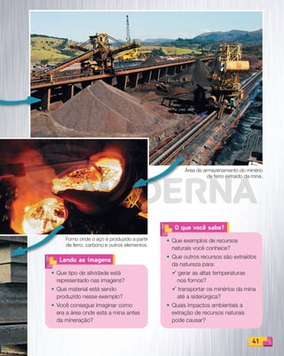 41
O que você sabe?
• Que exemplos de recursos
naturais você conhece?
• Que outros recursos são extraídos
da natureza para:
¸ gerar as altas temperaturas
nos fornos?
¸ transportar os minérios da mina
até a siderúrgica?
• Quais impactos ambientais a
extração de recursos naturais
pode causar?
• Que tipo de atividade está
representado nas imagens?
• Que material está sendo
produzido nesse exemplo?
• Você consegue imaginar como
era a área onde está a mina antes
da mineração?
Lendo as imagens
41
Forno onde o aço é produzido a partir
de ferro, carbono e outros elementos.
Área de armazenamento do minério
de ferro extraído da mina.
PDF_040-053-U3-BUCIE5-M.indd 41 10/30/13 8:38 PM
 