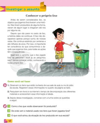 Reproduçãoproibida.Art.184doCódigoPenaleLei9.610de19defevereirode1998.
42
Investigar o assunto
Conhecer o próprio lixo
Antes de serem considerados lixo, os
objetos que jogamos fora tiveram uma histó-
ria. Eles foram produzidos de alguma forma,
vieram de algum lugar e chegaram até nós
por alguma via.
Depois que vão parar no cesto de lixo,
a história deles vai continuar. O lixo não de-
saparece apenas porque sumiu de nossas
vistas. Ele continua existindo por centenas e
até milhares de anos. Por isso, é importante
ter consciência do que consumimos e da-
quilo que jogamos fora, pois todas as ações
têm consequências.
Qual será o caminho que o lixo jogado
fora vai percorrer? Você já se perguntou
isso? Vamos começar, então, conhecendo o
nosso próprio lixo.
Como você vai fazer
1. Observem os itens que estão na lixeira de sua sala de aula ou na do pátio
da escola. Registrem essas informações no quadro da página ao lado.
2. Pesquisem em livros e na internet o tempo de decomposição dos diferentes
materiais e acrescentem essa informação à tabela.
3. Depois dessa investigação, converse com a turma sobre as questões
a seguir.
1 Como o lixo que vocês observaram foi produzido?
2 De onde vem o material usado nos itens que foram jogados fora?
3 O que você achou da situação do lixo produzido em sua escola?
PDF_040-053-U3-BUCIE5-M.indd 42 10/30/13 8:38 PM
 