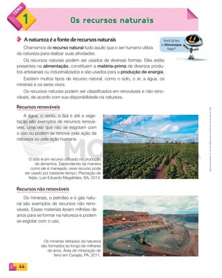 Reproduçãoproibida.Art.184doCódigoPenaleLei9.610de19defevereirode1998.
44
1 Os recursos naturais
Você já leu
o Almanaque
hoje?
A natureza é a fonte de recursos naturais
Chamamos de recurso natural tudo aquilo que o ser humano utiliza
da natureza para realizar suas atividades.
Os recursos naturais podem ser usados de diversas formas. Eles estão
presentes na alimentação, constituem a matéria-prima de diversos produ-
tos artesanais ou industrializados e são usados para a produção de energia.
Existem muitos tipos de recurso natural, como o solo, o ar, a água, os
minerais e os seres vivos.
Os recursos naturais podem ser classificados em renováveis e não reno-
váveis, de acordo com sua disponibilidade na natureza.
Recursos renováveis
A água, o vento, o Sol e até a vege-
tação são exemplos de recursos renová-
veis, uma vez que não se esgotam com
o uso ou podem se renovar pela ação da
natureza ou pela ação humana.
Recursos não renováveis
Os minerais, o petróleo e o gás natu-
ral são exemplos de recursos não reno-
váveis. Esses materiais levam milhões de
anos para se formar na natureza e podem
se esgotar com o uso.
O solo é um recurso utilizado na produção
de alimentos. Dependendo da maneira
como ele é manejado, esse recurso pode
ser usado por bastante tempo. Plantação de
feijão, Luis Eduardo Magalhães, BA, 2013.
Os minerais retirados da natureza
são formados ao longo de milhares
de anos. Área de mineração de
ferro em Carajás, PA, 2011.
PDF_040-053-U3-BUCIE5-M.indd 44 10/30/13 8:39 PM
 