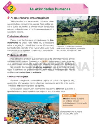 Reproduçãoproibida.Art.184doCódigoPenaleLei9.610de19defevereirode1998.
46
As atividades humanas2
As ações humanas têm consequências
Todos os dias nos alimentamos, utilizamos diver-
sos produtos e consumimos energia. Para realizar es-
sas e outras atividades, é preciso utilizar os recursos
naturais; e isso tem um impacto nos ecossistemas e
na vida no planeta.
Produção de alimento
Pastos e plantações são a principal causa de des-
matamento no Brasil. Para instalá-los, é necessário
retirar a vegetação natural dos biomas. Com o am-
biente alterado e sem ter onde viver, muitos seres vivos
são prejudicados e podem correr o risco de extinção.
Produção de objetos
Para fabricar os produtos que usamos no dia a dia, diferentes matérias-primas
são retiradas da natureza. Por exemplo, o minério de ferro para a produção do fer-
ro, o calcário para a produção do cimento, a bauxita para a produção do alumínio.
Na extração de minerais, se altera a paisagem com a remoção da vege-
tação e a abertura de grandes buracos. Além disso, a mineração gera muitos
resíduos que contaminam o ambiente.
Eliminação de dejetos
Geramos uma grande quantidade de dejetos: as coisas que jogamos fora,
os esgotos, a fumaça dos carros e fábricas, os restos de alimento, entre outros.
Todo esse lixo não desaparece de repente.
Esses dejetos se acumulam no ambiente e causam a poluição, que altera a
qualidade do ambiente e pode trazer prejuízos a muitos seres vivos.
Os pastos ocupam grandes áreas
onde antes havia florestas, como este
em São Félix do Xingu, PA, 2008.
Aterro sanitário no município
de Janaúba, MG, 2011.
Minério: mineral ou rocha
de onde se extraem
substâncias economicamente
importantes.
Glossário
PDF_040-053-U3-BUCIE5-M.indd 46 10/30/13 8:39 PM
 