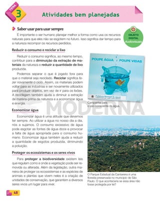 48
Atividades bem planejadas3
Saber usar para usar sempre
É importante o ser humano planejar melhor a forma como usa os recursos
naturais para que eles não se esgotem no futuro. Isso significa dar tempo para
a natureza recompor os recursos perdidos.
Reduzir o consumo e reciclar o lixo
Reduzir o consumo significa, ao mesmo tempo,
contribuir para a diminuição da extração de ma-
teriais da natureza e reduzir a quantidade de lixo
produzida.
Podemos separar o que é jogado fora para
que o material seja reciclado. Reciclar significa fa-
zer novamente o ciclo. Assim, os materiais podem
voltar para as indústrias e ser novamente utilizados
para produzir objetos, em vez de ir para os lixões.
A reciclagem também ajuda a diminuir a extração
de matéria-prima da natureza e a economizar água
e energia.
Economizar água
Economizar água é uma atitude que devemos
ter sempre. Ao utilizar a água no nosso dia a dia,
nós a sujamos. O consumo excessivo de água
pode esgotar as fontes de água doce e provocar
a falta de água apropriada para o consumo hu-
mano. Economizar água também ajuda a reduzir
a quantidade de esgotos produzida, diminuindo
a poluição.
Proteger os ecossistemas e os seres vivos
Para proteger a biodiversidade existem leis
que regulam como e onde a vegetação pode ser re-
movida ou alterada. Além da legislação, outra ma-
neira de proteger os ecossistemas e as espécies de
animais e plantas que vivem neles é a criação de
unidades de conservação, que garantem a diversos
seres vivos um lugar para viver.
Campanha para
o uso consciente da água.
O Parque Estadual da Cantareira é uma
floresta preservada no município de São
Paulo. O que aconteceria se essa área não
fosse protegida por lei?
OBJETO
DIGITAL
Audiovisuais
PDF_040-053-U3-BUCIE5-M.indd 48 10/30/13 8:39 PM
 